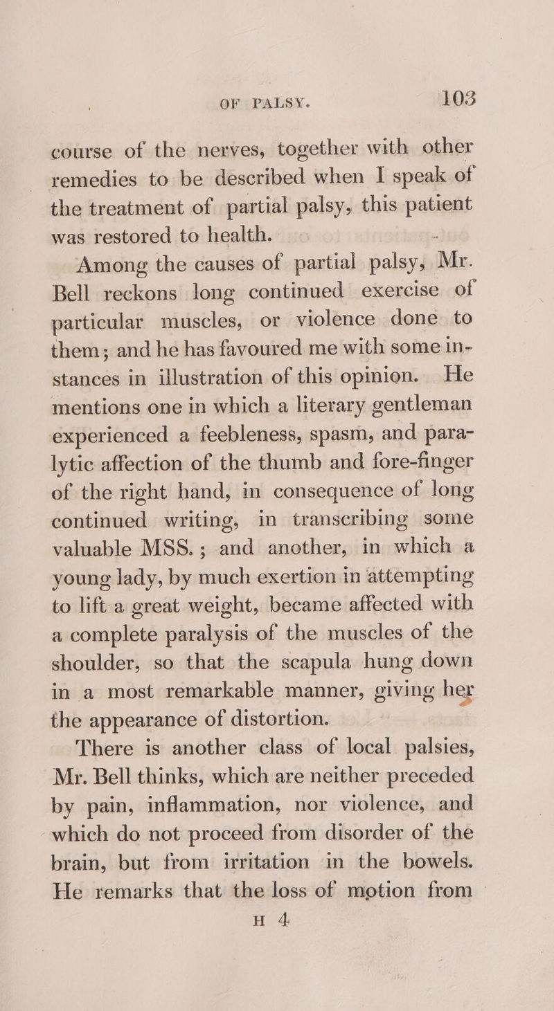 course of the nerves, together with other remedies to be described when I speak of the treatment of partial palsy, this patient was restored to health. Among the causes of partial palsy, Mr. Bell reckons long continued exercise of particular muscles, or violence done to them; and he has favoured me with some in- stances in illustration of this opinion. He mentions one in which a literary gentleman experienced a feebleness, spasm, and para- lytic affection of the thumb and fore-finger of the right hand, in consequence of long continued writing, in trans cribing some valuable MSS.; and another, in which a young lady, by much exertion in attempting to lift a great weight, became affected with a complete paralysis of the muscles of the shoulder, so that the scapula hung down in a most remarkable manner, giving her the appearance of distortion. | There is another class of local palsies, Mr. Bell thinks, which are neither preceded by pain, inflammation, nor violence, and which do not proceed from disorder of the brain, but from irritation in the bowels. He remarks that the loss of motion from — H 4