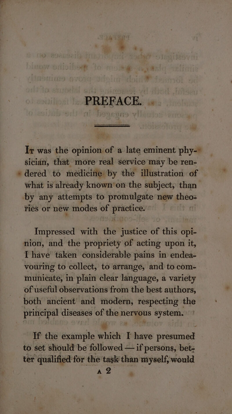 =&lt; PREFACE. .. Ir was the opinion of a late eminent phy-* Sician, that more real service may be ren- what is already known‘on the subject, than Ties or new modes of big Impressed with the justice of this opi- nion, and the propriety of acting upon it, I have taken considerable pains in endea- vouring to collect, to arrange, and to com- municate, in plain clear language, a variety of useful observations from the best authors, principal diseases of the nervous system. ae - If the example which I have presumed to set should be followed — if persons, bet- ter ‘qualified for the task than myself, would ‘. oe