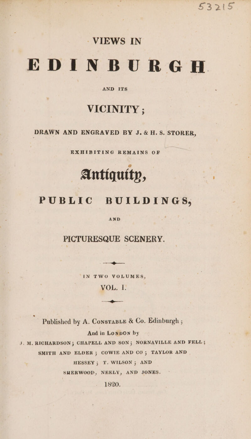 S522 VIEWS IN EDINBURGH VICINITY ; DRAWN AND ENGRAVED BY J. &amp; H.S. STORER, ANtIQUIID, i PUBLIC BUILDINGS, AND PICTURESQUE SCENERY. ee IN TWO VOLUMES, VOL. I. ee ee Published by A. ConstasLe &amp; Co. Edinburgh ; And in Lonpbon by J. M, RICHARDSON ; CHAPELL AND SON; NORNAVILLE AND FELL ; SMITH AND ELDER ; COWIE AND CO; TAYLOR AND HESSEY ; T. WILSON ; AND SHERWOOD, NEELY, AND JONES. 1820.