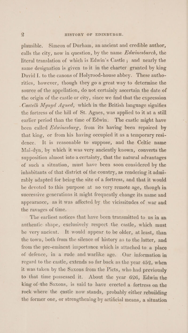 plausible, Simeon of Durham, an ancient and credible author, calls the city, now in question, by the name Hdwinesburch, the literal translation of which is Edwin’s Castle ; and nearly the same designation is given to it in the charter granted by king David I. to the canons of Holyrood-house abbey. These autho- rities, however, though they go a great way to determine the source of the appellation, do not certainly ascertain the date of the origin of the castle or city, since we find that the expression -Castelh Mynyd Agned, which in the British language signifies the fortress of the hill of St. Agnes, was applied to it at a still earlier period than the time of Edwin. The castle might have been called Hdwinesburg, from its having been repaired by that king, or from his having occupied it as a temporary resi- dence. It is reasonable to suppose, and the Celtic name Mai-dyn, by which it was very anciently known, converts the supposition almost into a certainty, that the natural advantages of such a situation, must have been soon considered by the inhabitants of that district of the country, as rendering it admi- rably adapted for being the site of a fortress, and that it would be devoted to this purpose at no very remote age, though in successive generations it might frequently change its name and appearance, as it was affected by the vicissitudes of war and the ravages of time. The earliest notices that have been transmitted to us in an authentic. shape, exclusively respect the castle, which must be very ancient, It would appear to be older, at least, than the town, both from the silence of history as to the latter, and from the pre-eminent importance which is attached to a place of defence, mm a rude and warlike age. Our information in regard to the castle, extends so far back as the year 452, when it was taken by the Saxons from the Picts, who had previously to that time possessed it. About the year 626, Edwin the king of the Saxons, is said to have erected a fortress on the rock where the castle now stands, probably either rebuilding the former one, or strengthening by artificial means, a situation