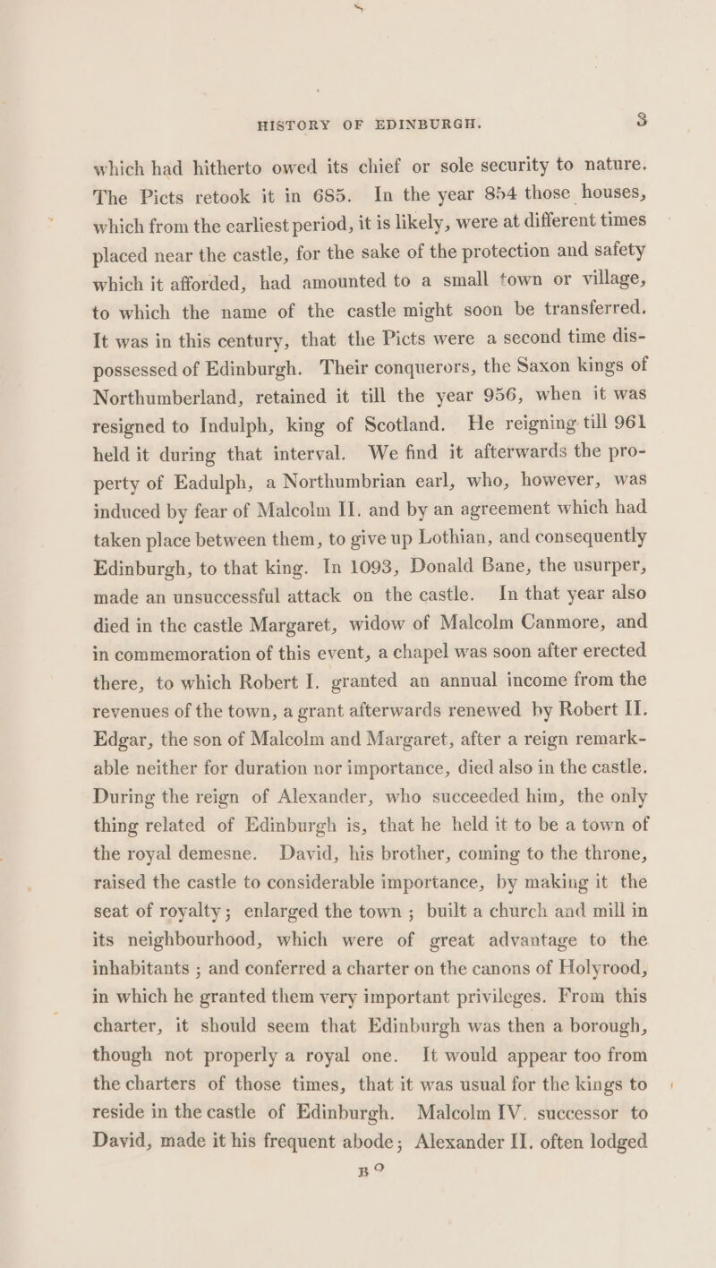 which had hitherto owed its chief or sole security to nature. The Picts retook it in 685. In the year 854 those houses, which from the earliest period, it is likely, were at different times placed near the castle, for the sake of the protection and safety which it afforded, had amounted to a small town or village, to which the name of the castle might soon be transferred. It was in this century, that the Picts were a second time dis- possessed of Edinburgh. Their conquerors, the Saxon kings of Northumberland, retained it till the year 956, when it was resigned to Indulph, king of Scotland. He reigning till 961 held it during that interval. We find it afterwards the pro- perty of Eadulph, a Northumbrian earl, who, however, was induced by fear of Malcolm II. and by an agreement which had taken place between them, to give up Lothian, and consequently Edinburgh, to that king. In 1093, Donald Bane, the usurper, made an unsuccessful attack on the castle. In that year also died in the castle Margaret, widow of Malcolm Canmore, and in commemoration of this event, a chapel was soon after erected there, to which Robert I. granted an annual income from the revenues of the town, a grant afterwards renewed by Robert IT. Edgar, the son of Malcolm and Margaret, after a reign remark- able neither for duration nor importance, died also in the castle. During the reign of Alexander, who succeeded him, the only thing related of Edinburgh is, that he held it to be a town of the royal demesne. David, his brother, coming to the throne, raised the castle to considerable importance, by making it the seat of royalty; enlarged the town ; built a church and mill in its neighbourhood, which were of great advantage to the inhabitants ; and conferred a charter on the canons of Holyrood, in which he granted them very important privileges. From this charter, it should seem that Edinburgh was then a borough, though not properly a royal one. It would appear too from the charters of those times, that it was usual for the kings to reside in the castle of Edinburgh. Malcolm IV. successor to David, made it his frequent abode; Alexander II. often lodged BO?
