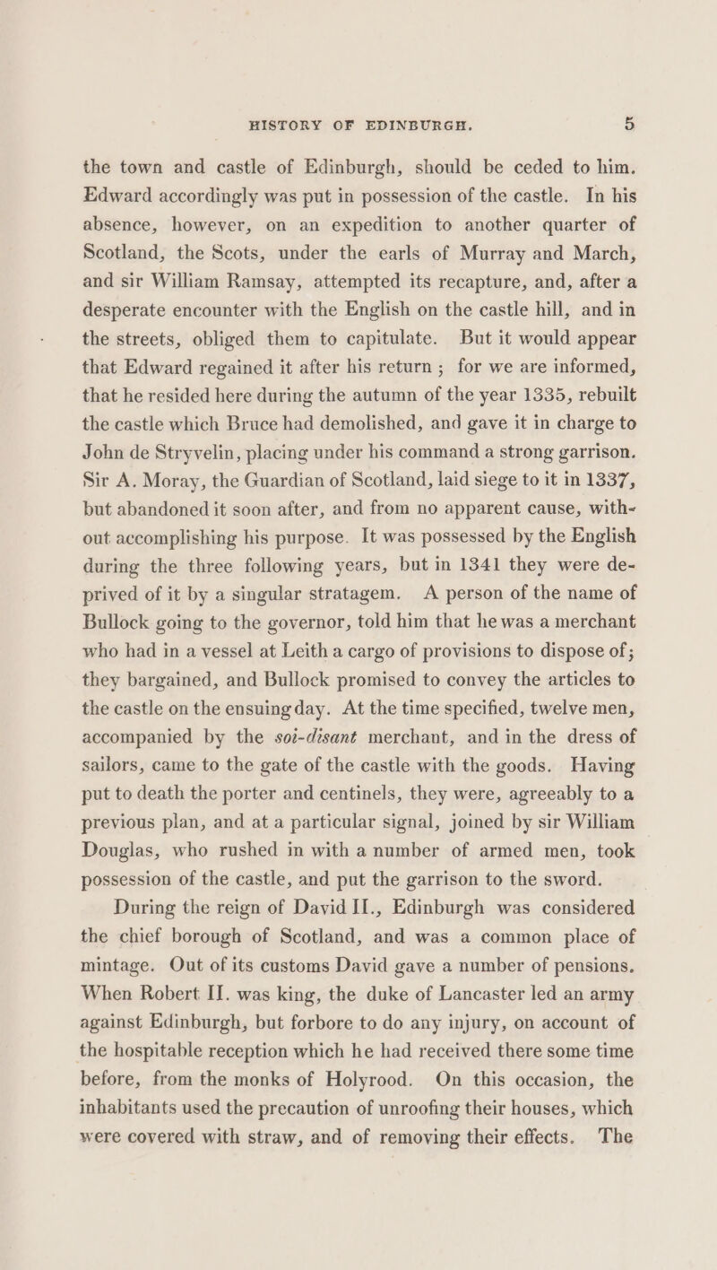 the town and castle of Edinburgh, should be ceded to him. Edward accordingly was put in possession of the castle. In his absence, however, on an expedition to another quarter of Scotland, the Scots, under the earls of Murray and March, and sir William Ramsay, attempted its recapture, and, after a desperate encounter with the English on the castle hill, and in the streets, obliged them to capitulate. But it would appear that Edward regained it after his return ; for we are informed, that he resided here during the autumn of the year 1335, rebuilt the castle which Bruce had demolished, and gave it in charge to John de Stryvelin, placing under his command a strong garrison. Sir A. Moray, the Guardian of Scotland, laid siege to it in 1337, but abandoned it soon after, and from no apparent cause, with- out accomplishing his purpose. It was possessed by the English during the three following years, but in 1341 they were de- prived of it by a singular stratagem. A person of the name of Bullock going to the governor, told him that he was a merchant who had in a vessel at Leith a cargo of provisions to dispose of ; they bargained, and Bullock promised to convey the articles to the castle on the ensuingday. At the time specified, twelve men, accompanied by the so-dzsant merchant, and in the dress of sailors, came to the gate of the castle with the goods. Having put to death the porter and centinels, they were, agreeably to a previous plan, and at a particular signal, joined by sir William Douglas, who rushed in with a number of armed men, took possession of the castle, and put the garrison to the sword. During the reign of David II., Edinburgh was considered the chief borough of Scotland, and was a common place of mintage. Out of its customs David gave a number of pensions. When Robert II. was king, the duke of Lancaster led an army against Edinburgh, but forbore to do any injury, on account of the hospitable reception which he had received there some time before, from the monks of Holyrood. On this occasion, the inhabitants used the precaution of unroofing their houses, which were covered with straw, and of removing their effects. The