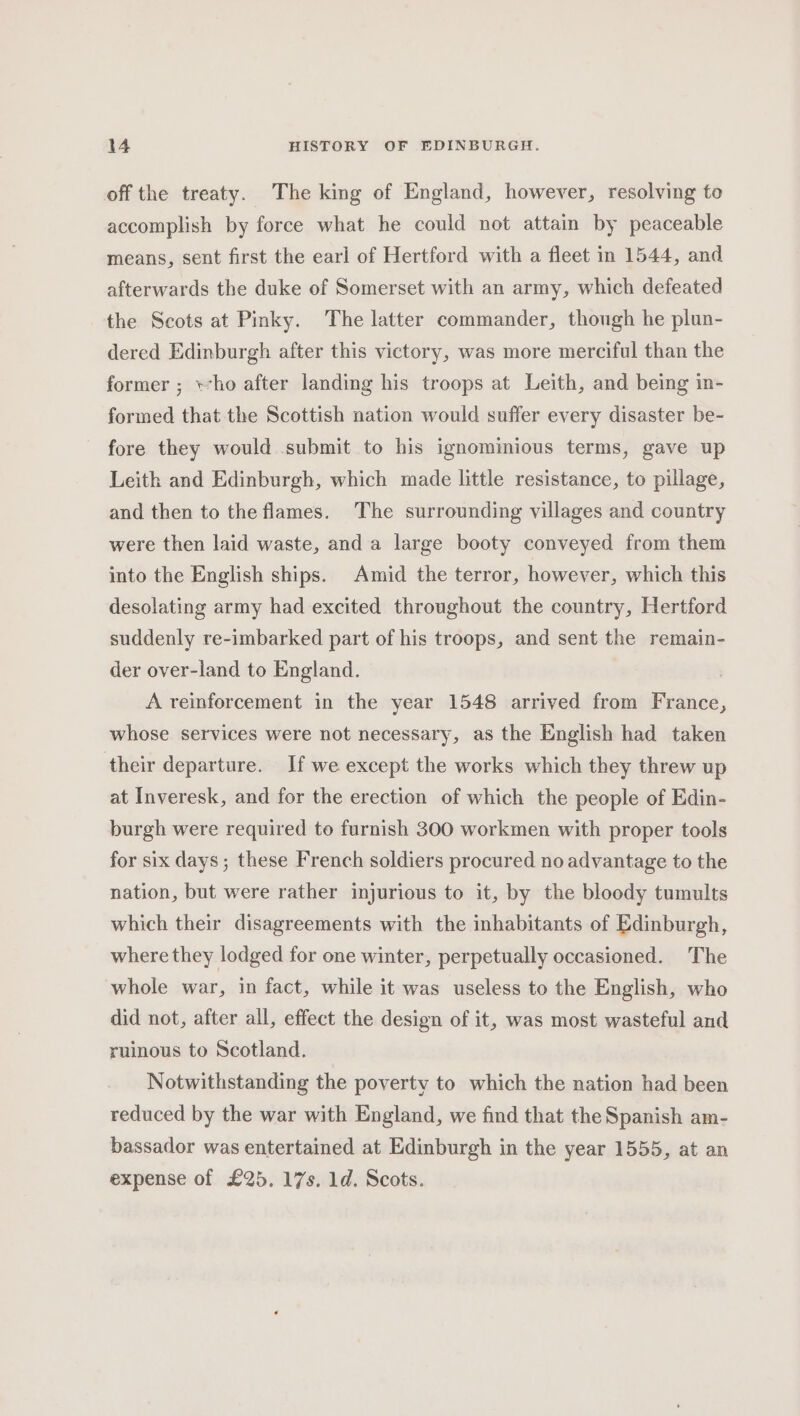 off the treaty. The king of England, however, resolving to accomplish by force what he could not attain by peaceable means, sent first the earl of Hertford with a fleet in 1544, and afterwards the duke of Somerset with an army, which defeated the Scots at Pinky. The latter commander, though he plun- dered Edinburgh after this victory, was more merciful than the former ; who after landing his troops at Leith, and being in- formed that the Scottish nation would suffer every disaster be- fore they would submit to his ignominious terms, gave up Leith and Edinburgh, which made little resistance, to pillage, and then to the flames. The surrounding villages and country were then laid waste, and a large booty conveyed from them into the English ships. Amid the terror, however, which this desolating army had excited throughout the country, Hertford suddenly re-imbarked part of his troops, and sent the remain- der over-land to England. A reinforcement in the year 1548 arrived from France, whose services were not necessary, as the English had taken their departure. If we except the works which they threw up at Inveresk, and for the erection of which the people of Edin- burgh were required to furnish 300 workmen with proper tools for six days; these French soldiers procured no advantage to the nation, but were rather injurious to it, by the bloody tumults which their disagreements with the inhabitants of Edinburgh, where they lodged for one winter, perpetually occasioned. The whole war, in fact, while it was useless to the English, who did not, after all, effect the design of it, was most wasteful and ruinous to Scotland. Notwithstanding the poverty to which the nation had been reduced by the war with England, we find that the Spanish am- bassador was entertained at Edinburgh in the year 1555, at an expense of £25, 17s. 1d. Scots.