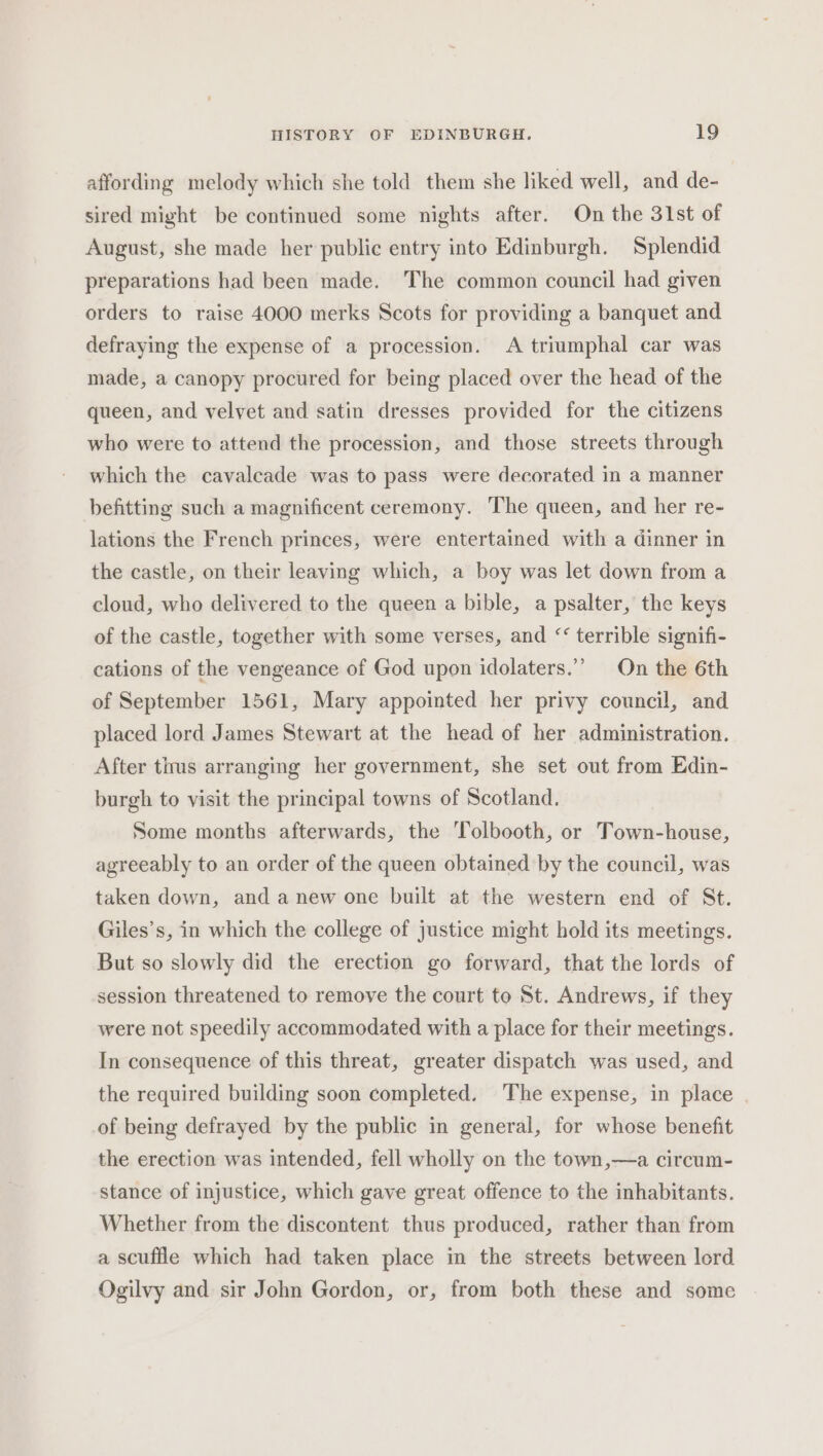 affording melody which she told them she liked well, and de- sired might be continued some nights after. On the 31st of August, she made her public entry into Edinburgh. Splendid preparations had been made. The common council had given orders to raise 4000 merks Scots for providing a banquet and defraying the expense of a procession. A triumphal car was made, a canopy procured for being placed over the head of the queen, and velvet and satin dresses provided for the citizens who were to attend the procession, and those streets through which the cavalcade was to pass were decorated in a manner befitting such a magnificent ceremony. The queen, and her re- lations the French princes, were entertained with a dinner in the castle, on their leaving which, a boy was let down from a cloud, who delivered to the queen a bible, a psalter, the keys of the castle, together with some verses, and ‘ terrible signifi- cations of the vengeance of God upon idolaters.”’ On the 6th of September 1561, Mary appointed her privy council, and placed lord James Stewart at the head of her administration. After tims arranging her government, she set out from Edin- burgh to visit the principal towns of Scotland. Some months afterwards, the Tolbooth, or Town-house, agreeably to an order of the queen obtained by the council, was taken down, and anew one built at the western end of St. Giles’s, in which the college of justice might hold its meetings. But so slowly did the erection go forward, that the lords of session threatened to remove the court to St. Andrews, if they were not speedily accommodated with a place for their meetings. In consequence of this threat, greater dispatch was used, and the required building soon completed. The expense, in place of being defrayed by the public in general, for whose benefit the erection was intended, fell wholly on the town,—a circum- stance of injustice, which gave great offence to the inhabitants. Whether from the discontent thus produced, rather than from a scuffle which had taken place in the streets between lord Ogilvy and sir John Gordon, or, from both these and some