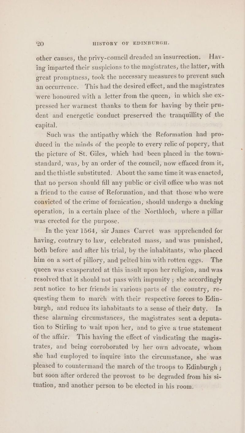 other causes, the privy-council dreaded an insurrection. Hav- ing imparted their suspicions to the magistrates, the latter, with great promptness, took the necessary measures to prevent such an occurrence. This had the desired effect, and the magistrates were honoured with a letter from the queen, in which she ex- pressed her warmest thanks to them for having by their pru- dent and energetic conduct preserved the tranquillity of the capital. Such was the antipathy which the Reformation had pro- duced in the minds of the people to every relic of popery, that the picture of St. Giles, which had been placed in the town- standard, was, by an order of the council, now effaced from it, and the thistle substituted. About the same time it was enacted, that no person should fill any public or civil office who was not a friend to the cause of Reformation, and that those who were convicted of the crime of fornication, should undergo a ducking operation, in a certain place of the Northloch, where a pillar was erected for the purpose. In the year 1564, sir James Carvet was apprehended for having, contrary to law, celebrated mass, and was punished, both before and after his trial, by the inhabitants, who placed him on a sort of pillory, and pelted him with rotten eggs. The queen was exasperated at this insult upon her religion, and was resolved that it should not pass with impunity ; she accordingly sent notice to her friends in various parts of the country, re- questing them to march with their respective forces to Edin- burgh, and reduce its inhabitants to a sense of their duty. In these alarming circumstances, the magistrates sent a deputa- tion to Stirling to wait upon her, and to give a true statement of the affair. This having the effect of vindicating the magis- trates, and being corroborated by her own advocate, whom she had employed to inquire into the circumstance, she was pleased to countermand the march of the troops to Edinburgh ; but soon after ordered the provost to be degraded from his si- tuation, and another person to be elected in his room.