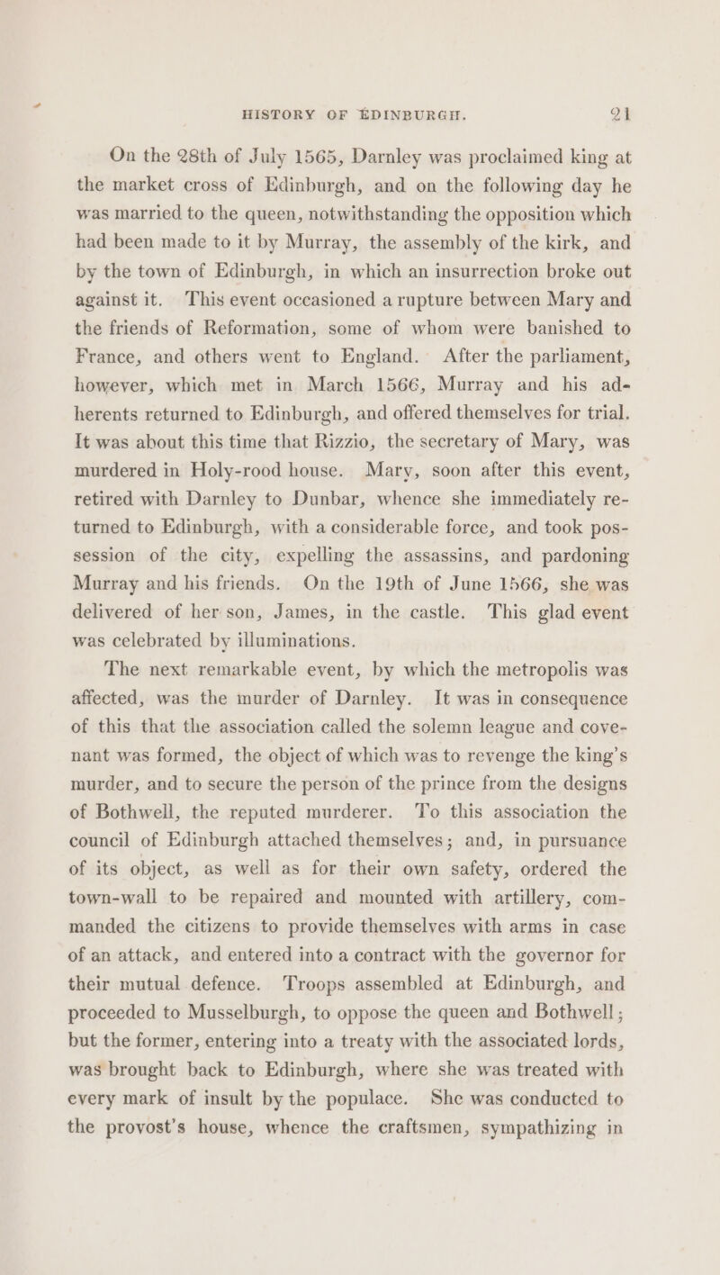 On the 28th of July 1565, Darnley was proclaimed king at the market cross of Edinburgh, and on the following day he was married to the queen, notwithstanding the opposition which had been made to it by Murray, the assembly of the kirk, and by the town of Edinburgh, in which an insurrection broke out against it. This event occasioned a rupture between Mary and the friends of Reformation, some of whom were banished to France, and others went to England. After the parliament, however, which met in March 1566, Murray and his ad- herents returned to Edinburgh, and offered themselves for trial. It was about this time that Rizzio, the secretary of Mary, was murdered in Holy-rood house. Mary, soon after this event, retired with Darnley to Dunbar, whence she immediately re- turned to Edinburgh, with a considerable force, and took pos- session of the city, expelling the assassins, and pardoning Murray and his friends. On the 19th of June 1566, she was delivered of her son, James, in the castle. This glad event was celebrated by illuminations. The next remarkable event, by which the metropolis was affected, was the murder of Darnley. It was in consequence of this that the association called the solemn league and cove- nant was formed, the object of which was to revenge the king’s murder, and to secure the person of the prince from the designs of Bothwell, the reputed murderer. ‘To this association the council of Edinburgh attached themselves; and, in pursuance of its object, as well as for their own safety, ordered the town-wall to be repaired and mounted with artillery, com- manded the citizens to provide themselves with arms in case of an attack, and entered into a contract with the governor for their mutual defence. Troops assembled at Edinburgh, and proceeded to Musselburgh, to oppose the queen and Bothwell ; but the former, entering into a treaty with the associated lords, was brought back to Edinburgh, where she was treated with every mark of insult by the populace. She was conducted to the provost’s house, whence the craftsmen, sympathizing in