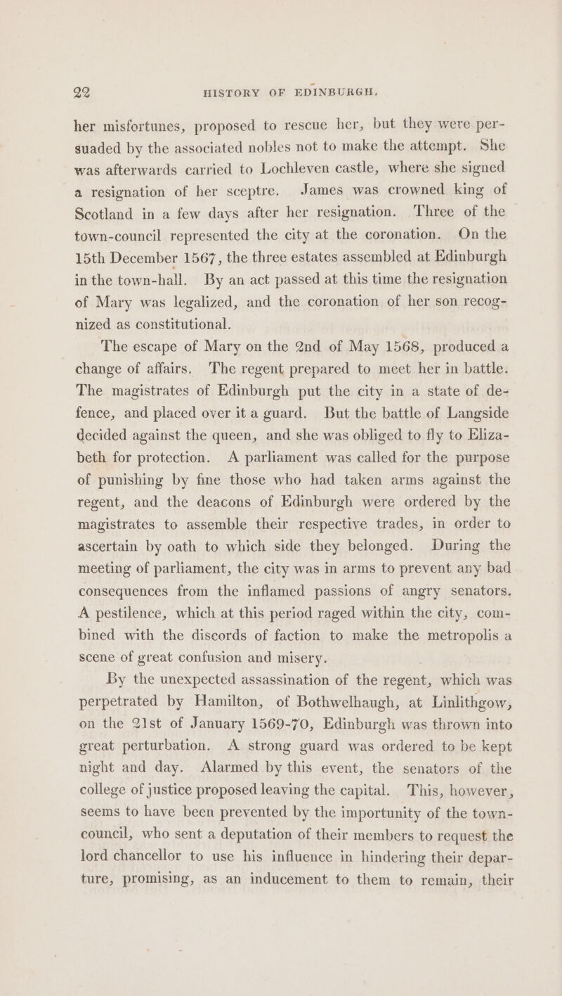 her misfortunes, proposed to rescue her, but they were per- suaded by the associated nobles not to make the attempt. She was afterwards carried to Lochleven castle, where she signed a resignation of her sceptre. James was crowned king of Scotland in a few days after her resignation. Three of the town-council represented the city at the coronation. On the 15th December 1567, the three estates assembled at Edinburgh in the town-hall. By an act passed at this time the resignation of Mary was legalized, and the coronation of her son recog- nized as constitutional. The escape of Mary on the 2nd of May 1568, produced a change of affairs. The regent prepared to meet her in battle. The magistrates of Edinburgh put the city in a state of de- fence, and placed over it a guard. But the battle of Langside decided against the queen, and she was obliged to fly to Eliza- beth for protection. A parliament was called for the purpose of punishing by fine those who had taken arms against the regent, and the deacons of Edinburgh were ordered by the magistrates to assemble their respective trades, in order to ascertain by oath to which side they belonged. During the meeting of parliament, the city was in arms to prevent any bad consequences from the inflamed passions of angry senators. A pestilence, which at this period raged within the city, com- bined with the discords of faction to make the metropolis a scene of great confusion and misery. By the unexpected assassination of the vegans which was perpetrated by Hamilton, of Bothwelhaugh, at Linlithgow, on the 21st of January 1569-70, Edinburgh was thrown into great perturbation. A strong guard was ordered to be kept night and day. Alarmed by this event, the senators of the college of justice proposed leaving the capital. This, however, seems to have been prevented by the importunity of the town- council, who sent a deputation of their members to request the lord chancellor to use his influence in hindering their depar- ture, promising, as an inducement to them to remain, their