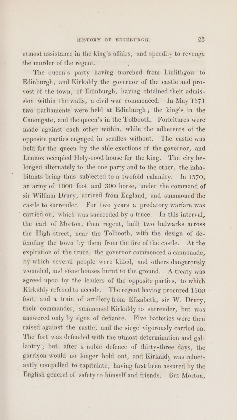 utmost assistance in the king’s affairs, and speedily to revenge the murder of the regent. The queen’s party having tokio from Linlithgow to Edinburgh, and Kirkaldy the governor of the castle and pro- vost of the town, of Edinburgh, having obtained their admis- sion within the walls, a civil war commenced. In May 1571 two parliaments were held at Edinburgh; the king’s in the Canongate, and the queen’s in the Tolbooth. Forfeitures were made against each other within, while the adherents of the opposite parties engaged in scuffles without. The castle was held for the queen by the able exertions of the governor, and Lennox occupied Holy-rood house for the king. The city be- longed alternately to the one party and to the other, the inha- bitants being thus subjected to a twofold calamity. In 1570, an army of 1000 foot and 300 horse, under the command of sir William Drury, arrived from England, and summoned the castle to surrender. For two years a predatory warfare was ‘carried on, which was succeeded by a truce. In this interval, the earl of Morton, then regent, built two bulwarks across the High-street, near the Tolbooth, with the design of de- fending the town by them from the fire of the castle. At the expiration of the truce, the governor commenced a cannonade, by which several people were killed, and others dangerously wounded, and some houses burnt to the ground. A treaty was agreed upon by the leaders of the opposite parties, to which Kirkaldy refused to accede. The regent having procured 1500 foot, and a train of artillery from Elizabeth, sir W. Drury, their commander, summoned Kirkaldy to surrender, but was answered only by signs of defiance. Five batteries were then raised against the castle, and the siege vigorously carried on. The fort was defended with the utmost determination and gal- lantry ; but, after a noble defence of thirty-three days, the garrison would no longer hold out, and Kirkaldy was reluct- antly compelled to capitulate, having first been assured by the English general of safety to himself and friends. But Morton,