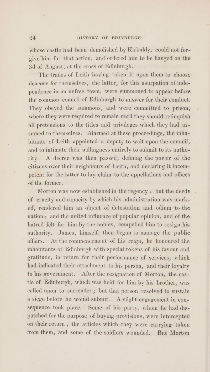 whose castle had been demolished by Kirkaldy, could not for- give him for that action, and ordered him to be hanged on the 3d of August, at the cross of Edinburgh. The trades of Leith having taken it upon them to choose deacons for themselves, the latter, for this usurpation of inde- pendence in an unfree town, were summoned to appear before the common council of Edinburgh to answer for their conduct. They obeyed the summons, and were committed to prison, where they were required to remain until they should relinquish all pretensions to the titles and privileges which they had as- sumed to themselves. Alarmed at these proceedings, the inha- bitants of Leith appointed a deputy to wait upon the council, and to intimate their willingness entirely to submit to its autho- rity. A decree was then passed, defining the power of the citizens over their neighbours of Leith, and declaring it incom- petent for the latter to lay claim to the appellations and offices of the former. Morton was now established in the regency ; but the deeds of cruelty and rapacity by which his administration was mark- ed, rendered him an object of detestation and odium to the nation ; and the united influence of popular opinion, and of the hatred felt for him by the nobles, compelled him to resign his authority. James, himself, then began to manage the public affairs. At the commencement of his reign, he honoured the inhabitants of Edinburgh with special tokens of his fayour and gratitude, in return for their performance of services, which had indicated their attachment to his person, and their loyalty to his government. After the resignation of Morton, the cas- tle of Edinburgh, which was held for him by his brother, was called upon to surrender ; but that person resolved to sustain a siege before he would submit. A slight engagement in con- sequence took place. Some of his party, whom he had dis- patched for the purpose of buying provisions, were intercepted on their return ; the articles which they were carrying taken from them, and some of the soldiers wounded. But Morton