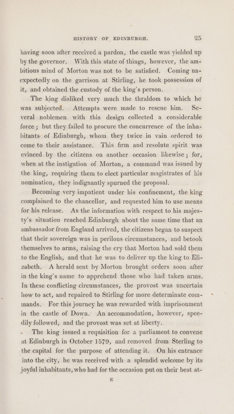 having soon after received a pardon, the castle was yielded up by the governor. With this state of things, however, the am- bitious mind of Morton was not to be satisfied. Coming un- expectedly on the garrison at Stirling, he took possession of it, and obtained the custody of the king’s person. The king disliked very much the thraldom to which be was subjected. Attempts were made to rescue him. Se- veral noblemen with this design collected a considerable force ; but they failed to procure the concurrence of the inha- bitants: of Edinburgh, whom they twice in vain ordered to come to their assistance. This firm and resolute spirit was evinced by the citizens on another occasion likewise ; for, when at the instigation of Morton, a command was issued by the king, requiring them to elect particular magistrates of his nomination, they indignantly spurned the proposal. Becoming very impatient under his confinement, the king complained to the chancellor, and requested him to use means for his release. As the information with respect to his majes- ty’s situation reached Edinburgh about the same time that an ambassador from England arrived, the citizens began to suspect that their sovereign was in perilous circumstances, and betook themselves to arms, raising the cry that Morton had sold them to the English, and that he was to deliver up the king to Eli- zabeth. A herald sent by Morton brought orders soon after in the king’s name to apprehend those who had taken arms. In these conflicting circumstances, the provost was uncertain how to act, and repaired to Stirling for more determinate com- mands. For this journey he was rewarded with imprisonment in the castle of Down. An accommodation, however, spee- dily followed, and the provost was set at liberty. - The king issued a requisition for a parliament to convene at Edinburgh in October 1579, and removed from Sterling to the capital for the purpose of attending it. On his entrance into the city, he was received with a splendid welcome by its joyful inhabitants, who had for the occasion put on their best at- E