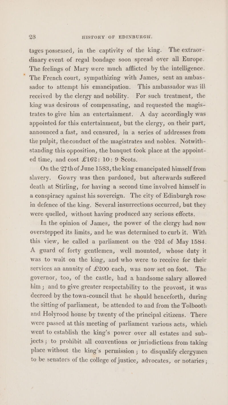 tages possessed, in the captivity of the king. The extraor- dinary event of regal bondage soon spread over all Europe. The feelings of Mary were much afflicted by the intelligence. The French court, sympathizing with James, sent an ambas- sador to attempt his emancipation. This ambassador was ill received by the clergy and nobility. For such treatment, the king was desirous of compensating, and requested the magis- trates to give him an entertainment. A day accordingly was appointed for this entertainment, but the clergy, on their part, announced a fast, and censured, in a series of addresses from the pulpit, the conduct of the magistrates and nobles. Notwith- standing this opposition, the banquet took place at the appoint- ed time, and cost £162: 10: 9 Scots. On the 27th of June 1583, the king emancipated himself from slavery. Gowry was then pardoned, but afterwards suffered death at Stirling, for having a second time involved himself in a conspiracy against his sovereign. The city of Edinburgh rose in defence of the king. Several insurrections occurred, but they were quelled, without having produced any serious effects. In the opinion of James, the power of the clergy had now overstepped its limits, and he was determined to curb it. With this view, he called a parliament on the 22d of May 1584. A guard of forty gentlemen, well mounted, whose duty it was to’wait on the king, and who were to receive for their services an annuity of £200 each, was now set on foot. The governor, too, of the castle, had a handsome salary allowed him ; and to give greater respectability to the provost, it was decreed by the town-council that he should henceforth, during the sitting of parliament, be attended to and from the Tolbooth and Holyrood house by twenty of the principal citizens. There were passed at this meeting of parliament various acts, which went to establish the king’s power over all estates and sub- jects ; to prohibit all conventions or jurisdictions from taking place without the king’s permission ; to disqualify clergymen to be senators of the college of justice, advocates, or notaries ;