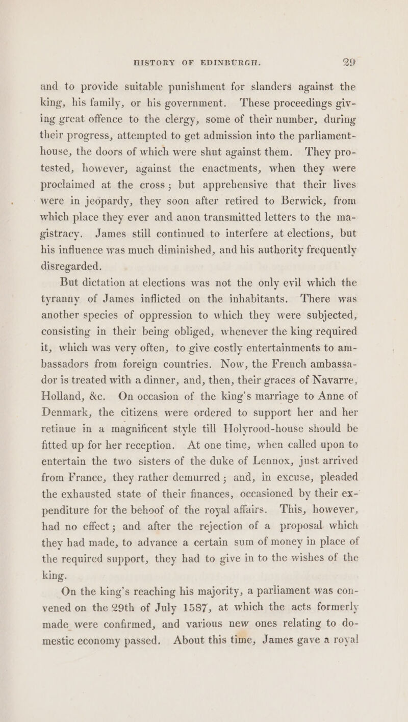 and to provide suitable punishment for slanders against the king, his family, or his government. These proceedings giv- ing great offence to the clergy, some of their number, during their progress, attempted to get admission into the parliament- house, the doors of which were shut against them. They pro- tested, however, against the enactments, when they were proclaimed at the cross; but apprehensive that their lives were in jeopardy, they soon after retired to Berwick, from which place they ever and anon transmitted letters to the ma- gistracy. James still continued to interfere at elections, but his influence was much diminished, and his authority frequently disregarded. But dictation at elections was not the only evil which the tyranny of James inflicted on the inhabitants. There was another species of oppression to which they were subjected, consisting in their being obliged, whenever the king required it, which was very often, to give costly entertainments to am- bassadors from foreign countries. Now, the French ambassa- dor is treated with a dinner, and, then, their graces of Navarre, Holland, &amp;c. On occasion of the king’s marriage to Anne of Denmark, the citizens were ordered to support her and her retinue in a magnificent style till Holyrood-house should be fitted up for her reception. At one time, when called upon to entertain the two sisters of the duke of Lennox, just arrived from France, they rather demurred ; and, in excuse, pleaded the exhausted state of their finances, occasioned by their ex- penditure for the behoof of the royal affairs. This, however, had no effect; and after the rejection of a proposal which they had made, to advance a certain sum of money in place of the required support, they had to give in to the wishes of the king. On the king’s reaching his majority, a parliament was con- vened on the 29th of July 1587, at which the acts formerly made were confirmed, and various new ones relating to do- mestic economy passed. About this time, James gave a royal
