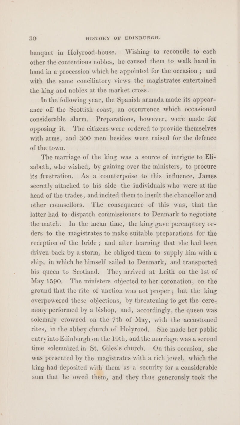 banquet in Holyrood-house. Wishing to reconcile to each other the contentious nobles, he caused them to walk hand in hand in a procession which he appointed for the occasion ; and with the same conciliatory views the magistrates entertained the king and nobles at the market cross. In the following year, the Spanish armada made its appear- ance off the Scottish coast, an occurrence which occasioned considerable alarm. Preparations, however, were made for opposing it. The citizens were ordered to provide themselves with arms, and 300 men besides were raised for the defence of the town. The marriage of the king was a source of intrigue to Eli- zabeth, who wished, by gaining over the ministers, to procure its frustration. As a counterpoise to this influence, James secretly attached to his side the individuals who were at the head of the trades, and incited them to insult the chancellor and other counsellors. The consequence of this was, that the latter had to dispatch commissioners to Denmark to negotiate the match. In the mean time, the king gave peremptory or- ders to the magistrates to make suitable preparations for the reception of the bride; and after learning that she had been driven back by a storm, he obliged them to supply him with a ship, im which he himself sailed to Denmark, and transported his queen to Scotland. They arrived at Leith on the Ist of May 1590. The ministers objected to her coronation, on the ground that the rite of unction was not proper; but the king overpowered these objections, by threatening to get the cere- mony performed by a bishop, and, accordingly, the queen was solemnly crowned on the 7th of May, with the accustomed rites, in the abbey church of Holyrood. She made her public entry into Edinburgh on the 19th, and the marriage was a second time solemnized in St. Giles’s church. On this occasion, she was presented by the magistrates with a rich jewel, which the king had deposited with them as a security for a considerable sum that he owed them, and they thus generously took the