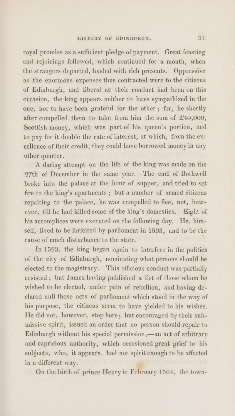 royal promise as a sufficient pledge of payment. Great feasting and rejoicings followed, which continued for a month, when the strangers departed, loaded with rich presents. Oppressive as the enormous expenses thus contracted were to the citizens of Edinburgh, and liberal as their conduct had been on this occasion, the king appears neither to have sympathized in the one, nor to have been grateful for the other; for, he shortly after compelled them to take from him the sum of £40,000, Scottish money, which was part of his queen’s portion, and to pay for it double the rate of interest, at which, from the ex- cellence of their credit, they could have borrowed money in any other quarter. A daring attempt on the life of the king was made on the 27th of December in the same year. The earl of Bothwell broke into the palace at the hour of supper, and tried to set fire to the king’s apartments ; but a number of armed citizens repairing to the palace, he was compelled to flee, not, how- ever, till he had killed some of the king’s domestics. Eight of his accomplices were executed on the following day. He, him- self, lived to be forfeited by parliament in 1593, and to be the cause of much disturbance to the state. In 1593, the king began again to interfere in the politics of the city of Edinburgh, nominating what persons should be elected to the magistracy. This officious conduct was partially resisted ; but James having published a list of those whom he wished to be elected, under pain of rebellion, and having de- clared null those acts of parliament which stood in the way of his purpose, the citizens seem to have yielded to his wishes. He did not, however, stop here; but encouraged by their sub- missive spirit, issued an order that no person should repair to Edinburgh without his special permission,—an act of arbitrary and capricious authority, which occasioned great grief to his subjects, who, it igen had not spirit enough to be affected in a different way. rt On the birth of prince Henry in February 1594, the town-