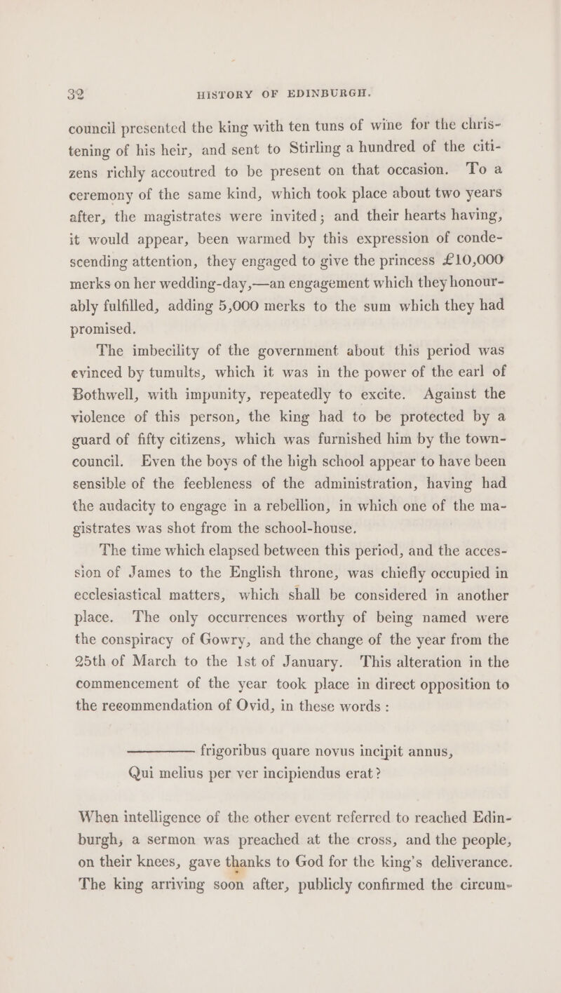 council presented the king with ten tuns of wine for the chris- tening of his heir, and sent to Stirling a hundred of the citi- zens richly accoutred to be present on that occasion. To a ceremony of the same kind, which took place about two years after, the magistrates were invited; and their hearts having, it would appear, been warmed by this expression of conde- scending attention, they engaged to give the princess £10,000 merks on her wedding-day,—an engagement which they honour- ably fulfilled, adding 5,000 merks to the sum which they had promised. The imbecility of the government about this period was evinced by tumults, which it was in the power of the earl of Bothwell, with impunity, repeatedly to excite. Against the violence of this person, the king had to be protected by a guard of fifty citizens, which was furnished him by the town- council. Even the boys of the high school appear to have been sensible of the feebleness of the administration, having had the audacity to engage in a rebellion, in which one of the ma- gistrates was shot from the school-house. The time which elapsed between this period, and the acces- sion of James to the English throne, was chiefly occupied in ecclesiastical matters, which shall be considered in another place. The only occurrences worthy of being named were the conspiracy of Gowry, and the change of the year from the 25th of March to the lst of January. This alteration in the commencement of the year took place in direct opposition to the recommendation of Ovid, in these words : frigoribus quare novus incipit annus, Qui melius per ver incipiendus erat? When intelligence of the other event referred to reached Edin- burgh; a sermon was preached at the cross, and the people, on their knees, gave thanks to God for the king’s deliverance. The king arriving soon after, publicly confirmed the circum-