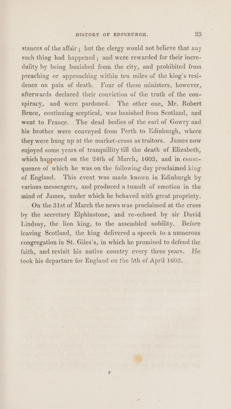 stances of the affair; but the clergy would not believe that any such thing had happened ; and were rewarded for their incre- dulity by being banished from the city, and prohibited from preaching or approaching within ten miles of the king’s resi- dence on pain of death. Four of these ministers, however, afterwards declared their conviction of the truth of the con- spiracy, and were pardoned. The other one, Mr. Robert Bruce, continuing sceptical, was banished from Scotland, and went to France. The dead bodies of the earl of Gowry and his brother were conveyed from Perth to Edinburgh, where they were hung up at the market-cross as traitors. James now enjoyed some years of tranquillity till the death of Elizabeth, which happened on the 24th of March, 1603, and in eense- quence of which he was on the following day proclaimed king of England. This event was made known in Edinburgh by various messengers, and produced a tumult of emotion in the mind of James, under which he behaved with great propriety. On the 31st of March the news was proclaimed at the cross ly the secretary Elphinstone, and re-echoed by sir David Lindsay, the lion king, to the assembled nobility. Before leaving Scotland, the king delivered a speech to a numerous congregation in St. Giles’s, in which he promised to defend the faith, and revisit his native country every three years. He took his departure for England on the 5th of April 1603,