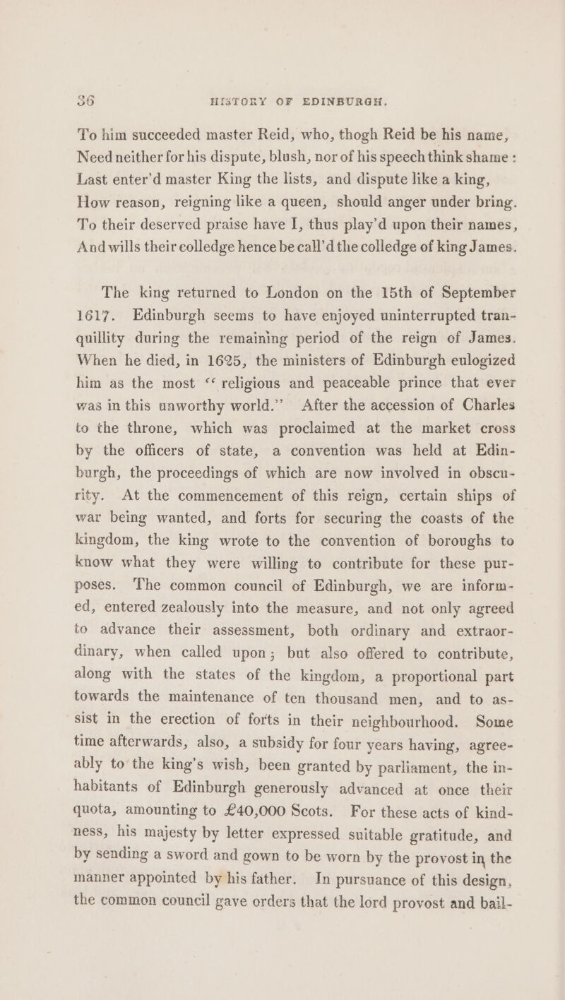 To him succeeded master Reid, who, thogh Reid be his name, Need neither for his dispute, blush, nor of his speech think shame : Last enter’d master King the lists, and dispute like a king, How reason, reigning like a queen, should anger under bring. To their deserved praise have I, thus play’d upon their names, And wills their colledge hence be call’d the colledge of king James. The king returned to London on the 15th of September 1617. Edinburgh seems to have enjoyed uninterrupted tran- quillity during the remaining period of the reign of James. When he died, in 1625, the ministers of Edinburgh eulogized him as the most “religious and peaceable prince that ever was in this unworthy world.’ After the accession of Charles to the throne, which was proclaimed at the market cross by the officers of state, a convention was held at Edin- burgh, the proceedings of which are now involved in obscu- rity. At the commencement of this reign, certain ships of war being wanted, and forts for securing the coasts of the kingdom, the king wrote to the convention of boroughs to know what they were willing to contribute for these pur- poses. The common council of Edinburgh, we are inform- ed, entered zealously into the measure, and not only agreed to advance their assessment, both ordinary and extraor- dinary, when called upon; but also offered to contribute, along with the states of the kingdom, a proportional part towards the maintenance of ten thousand men, and to as- sist in the erection of forts in their neighbourhood. Some time afterwards, also, a subsidy for four years having, agree- ably to the king’s wish, been granted by parliament, the in- habitants of Edinburgh generously advanced at once their quota, amounting to £40,000 Scots. For these acts of kind- ness, his majesty by letter expressed suitable gratitude, and by sending a sword and gown to be worn by the provost in the manner appointed by his father. In pursuance of this design, the common council gave orders that the lord provost and bail-