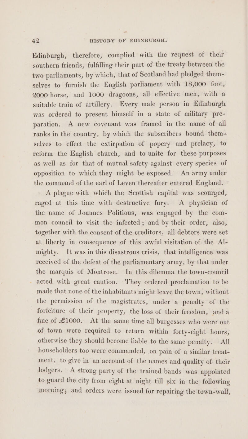 42 HISTORY OF EDINBURGH. Edinburgh, therefore, complied with the request of their southern friends, fulfilling their part of the treaty between the two parliaments, by which, that of Scotland had pledged them- selves to furnish the English parliament with 18,000 foot, 2000 horse, and 1000 dragoons, all effective men, with a suitable train of artillery. Every male person in Edinburgh was ordered to present himself in a state of military pre- paration. A new covenant was framed in the name of all ranks in the country, by which the subscribers bound them- selves to effect the extirpation of popery and prelacy, to reform the English church, and to unite for these purposes as well as for that of mutual safety against every species of opposition to which they might be exposed. An army under the command of the earl of Leven thereafter entered England. A plague with which the Scottish capital was scourged, raged at this time with destructive fury. A physician of the name of Joannes Politious, was engaged by the com- mon council to visit the infected; and by their order, also, together with the consent of the creditors, all debtors were set at liberty in consequence of this awful visitation of the Al- mighty. It was in this disastrous crisis, that intelligence was received of the defeat of the parliamentary army, by that under the marquis of Montrose. In this dilemma the town-council - acted with great caution. They ordered proclamation to be made that none of the inhabitants might leave the town, without the permission of the magistrates, under a penalty of the forfeiture of their property, the loss of their freedom, anda fine of £1000. At the same time all burgesses who were out of town were required to return within forty-eight hours, otherwise they should become liable to the same penalty. All householders too were commanded, on pain of a similar treat- ment, to give in an account of the names and quality of their lodgers. A strong party of the trained bands was appointed to guard the city from eight at night till six in the following morning; and orders were issued for repairing the town-wall,