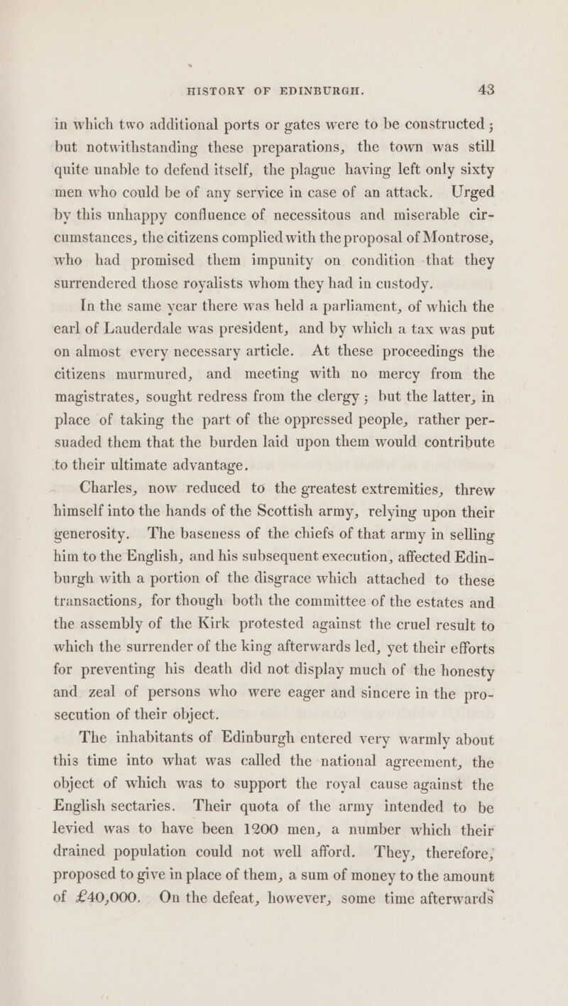 in which two additional ports or gates were to be constructed ; but notwithstanding these preparations, the town was still quite unable to defend itself, the plague having left only sixty men who could be of any service in case of an attack. Urged by this unhappy confluence of necessitous and miserable cir- cumstances, the citizens complied with the proposal of Montrose, who had promised them impunity on condition -that they surrendered those royalists whom they had in custody. In the same year there was held a parliament, of which the earl of Lauderdale was president, and by which a tax was put on almost every necessary article. At these proceedings the citizens murmured, and meeting with no mercy from the magistrates, sought redress from the clergy ; but the latter, in place of taking the part of the oppressed people, rather per- suaded them that the burden laid upon them would contribute to their ultimate advantage. Charles, now reduced to the greatest extremities, threw himself into the hands of the Scottish army, relying upon their generosity. The baseness of the chiefs of that army in selling him to the English, and his subsequent execution, affected Edin- burgh with a portion of the disgrace which attached to these transactions, for though both the committee of the estates and the assembly of the Kirk protested against the cruel result to which the surrender of the king afterwards led, yet their efforts for preventing his death did not display much of the honesty and zeal of persons who were eager and sincere in the pro- secution of their object. The inhabitants of Edinburgh entered very warmly about this time into what was called the national agreement, the object of which was to support the royal cause against the English sectaries. Their quota of the army intended to be levied was to have been 1200 men, a number which their drained population could not well afford. They, therefore; proposed to give in place of them, a sum of money to the amount of £40,000. On the defeat, however, some time afterwards