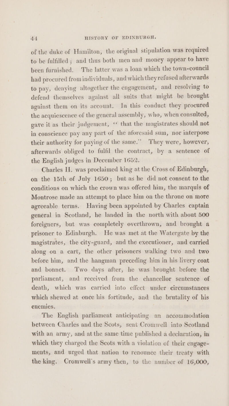 of the duke of Hamilton, the original stipulation was required to be fulfilled ; and thus both men and money appear to have been furnished. The latter was a loan which the town-council had procured from individuals, and which they refu sed afterwards to pay, denying altogether the engagement, and resolving to defend themselves against all suits that might be brought against them on its account. In this conduct they procured the acquiescence of the general assembly, who, when consulted, gave it as their judgement, “ that the magistrates should not in conscience pay any part of the aforesaid sum, nor interpose their authority for paying of the same.’ They were, however, afterwards obliged to fulfil the contract, by a sentence of the English judges in December 1652. Charles II. was proclaimed king at the Cross of Edinburgh, on the 15th of July 1650; but as he did not consent to the conditions on which the crown was offered him, the marquis of Montrose made an attempt to place him on the throne on more agreeable terms. Having been appointed by Charles captain general in Scotland, he landed in the north with about 500 foreigners, but was completely overthrown, and brought a prisoner to Edinburgh. He was met at the Watergate by the magistrates, the city-guard, and the executioner, and carried along ou a cart, the other prisoners walking two and two before him, and the hangman preceding him in his livery coat and bonnet. Two days after, he was brought before the parliament, and received from the chancellor sentence of death, which was carried into effect under circumstances which shewed at once his fortitude, and the brutality of his enemies. The English parliament anticipating an accommodation between Charles and the Scots, sent Cromwell into Scotland with an army, and at the same time published a declaration, in which they charged the Scots with a violation of their engage- ments, and urged that nation to renounce their treaty with the king. Cromwell's army then, to the number of 16,000,