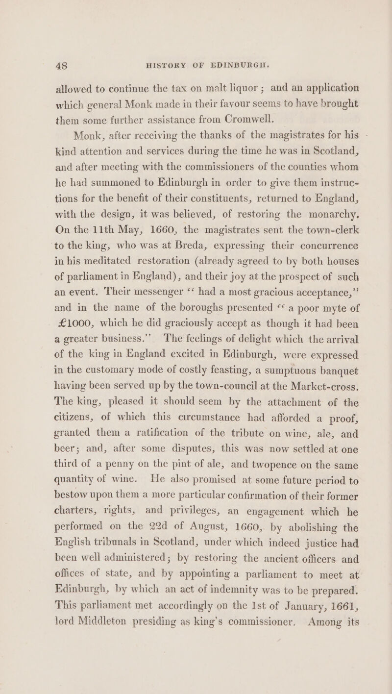 allowed to continue the tax on malt liquor ; and an application which general Monk made in their favour seems to haye brought them some further assistance from Cromwell. Monk, after receiving the thanks of the magistrates for his - kind attention and services during the time he was in Scotland, and after meeting with the commissioners of the counties whom he had summoned to Edinburgh in order to give them instruc- tions for the benefit of their constituents, returned to England, with the design, it was believed, of restoring the monarchy. On the 11th May, 1660, the magistrates sent the town-clerk to the king, who was at Breda, expressing their concurrence in his meditated restoration (already agreed to by both houses of parliament in England), and their joy at the prospect of such an event. Their messenger ‘‘ had a most gracious acceptance,” and in the name of the boroughs presented “ a poor myte of £1000, which he did graciously accept as though it had been a greater business.”’ The feelings of delight which the arrival of the king in England excited in Edinburgh, were expressed in the customary mode of costly feasting, a sumptuous banquet having been served up by the town-council at the Market-cross. The king, pleased it should seem by the attachment of the citizens, of which this circumstance had afforded a proof, granted them a ratification of the tribute on wine, ale, and beer; and, after some disputes, this was now settled at one third of a penny on the pint of ale, and twopence on the same quantity of wine. He also promised at some future period to bestow upon them a more particular confirmation of their former charters, rights, and privileges, an engagement which he performed on the 22d of August, 1660, by abolishing the English tribunals in Scotland, under which indeed justice had been well administered; by restoring the ancient officers and offices of state, and by appointing a parliament to meet at Edinburgh, by which an act of indemnity was to be prepared. This parliament met accordingly on the Ist of January, 1661, lord Middleton presiding as king’s commissioner. Among its