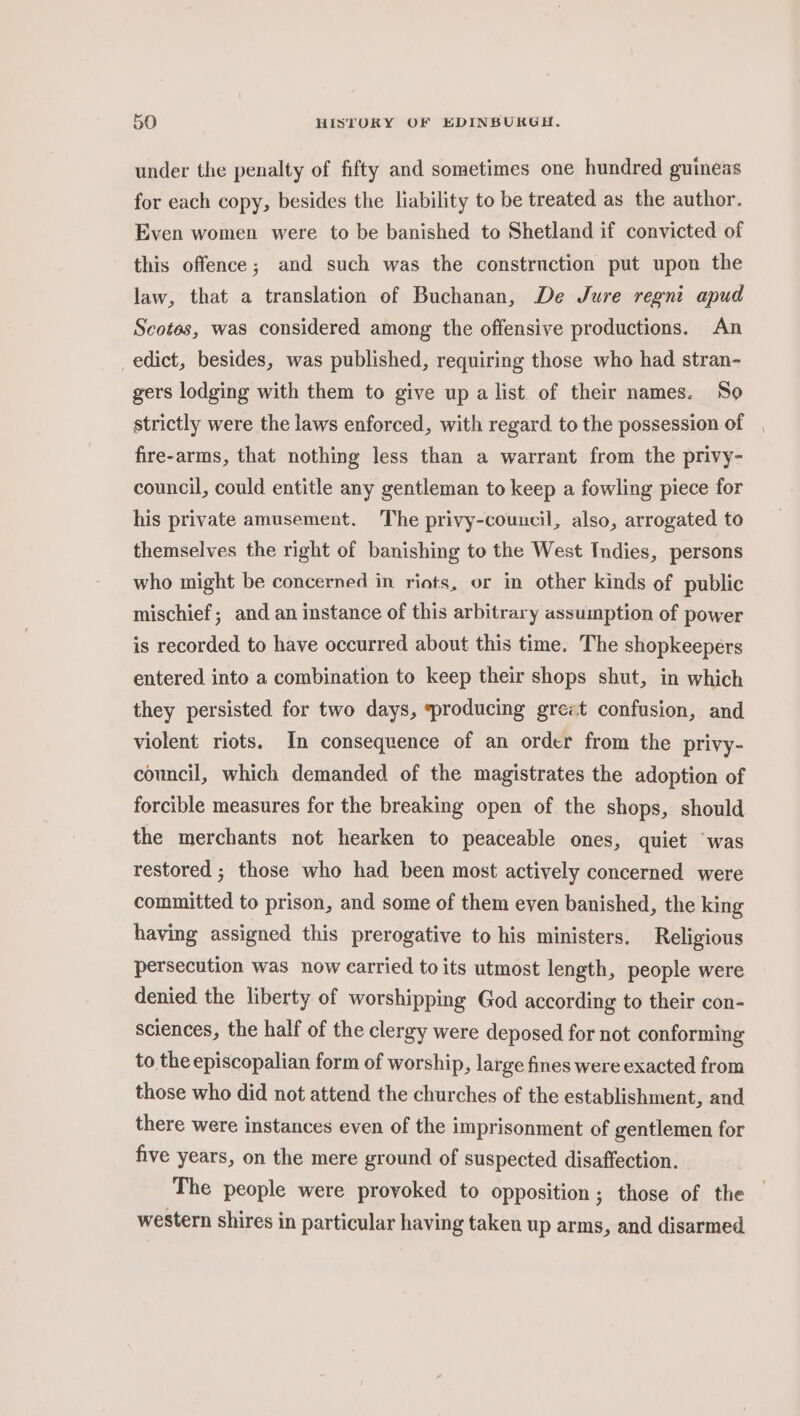 under the penalty of fifty and sometimes one hundred guineas for each copy, besides the liability to be treated as the author. Even women were to be banished to Shetland if convicted of this offence; and such was the construction put upon the law, that a translation of Buchanan, De Jure regnt apud Scotes, was considered among the offensive productions. An edict, besides, was published, requiring those who had stran- gers lodging with them to give up a list of their names. ‘So strictly were the laws enforced, with regard to the possession of fire-arms, that nothing less than a warrant from the privy- council, could entitle any gentleman to keep a fowling piece for his private amusement. The privy-couucil, also, arrogated to themselves the right of banishing to the West Indies, persons who might be concerned in riots, or in other kinds of public mischief; and an instance of this arbitrary assumption of power is recorded to have occurred about this time. The shopkeepers entered into a combination to keep their shops shut, in which they persisted for two days, sproducing grezt confusion, and violent riots. In consequence of an order from the privy- council, which demanded of the magistrates the adoption of forcible measures for the breaking open of the shops, should the merchants not hearken to peaceable ones, quiet “was restored ; those who had been most actively concerned were committed to prison, and some of them even banished, the king having assigned this prerogative to his ministers. Religious persecution was now carried to its utmost length, people were denied the liberty of worshipping God according to their con- sciences, the half of the clergy were deposed for not conforming to the episcopalian form of worship, large fines were exacted from those who did not attend the churches of the establishment, and there were instances even of the imprisonment of gentlemen for five years, on the mere ground of suspected disaffection. The people were provoked to opposition; those of the western shires in particular having taken up arms, and disarmed