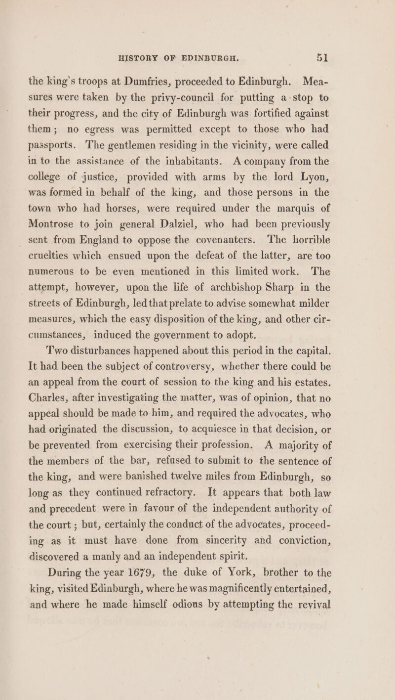 the king’s troops at Dumfries, proceeded to Edinburgh. Mea- sures were taken by the privy-council for putting a stop to their progress, and the city of Edinburgh was fortified against them; no egress was permitted except to those who had passports. The gentlemen residing in the vicinity, were called in to the assistance of the inhabitants. A company from the college of justice, provided with arms by the lord Lyon, was formed in behalf of the king, and those persons in the town who had horses, were required under the marquis of Montrose to join general Dalziel, who had been previously sent from England to oppose the covenanters. The horrible cruelties which ensued upon the defeat of the latter, are too numerous to be even mentioned in this limited work. The attempt, however, upon the life of archbishop Sharp in the streets of Edinburgh, led that prelate to advise somewhat milder measures, which the easy disposition of the king, and other cir- cumstances, induced the government to adopt. Two disturbances happened about this period in the capital. It had been the subject of controversy, whether there could be an appeal from the court of session to the king and his estates. Charles, after investigating the matter, was of opinion, that no appeal should be made to him, and required the advocates, who had originated the discussion, to acquiesce in that decision, or be prevented from exercising their profession. A majority of the members of the bar, refused to submit to the sentence of the king, and were banished twelve miles from Edinburgh, so long as they continued refractory. It appears that both law and precedent were in favour of the independent authority of the court ; but, certainly the condnct of the advocates, proceed- ing as it must have done from sincerity and conviction, discovered a manly and an independent spirit. During the year 1679, the duke of York, brother to the king, visited Edinburgh, where he was magnificently entertained, and where he made himself odious by attempting the revival