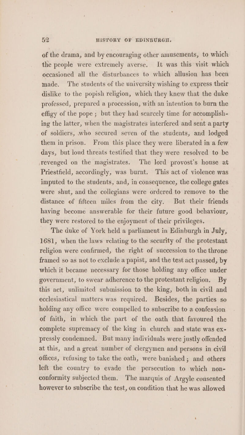 of the drama, and by encouraging other amusements, to which the people were extremely averse. It was this visit which occasioned all the disturbances to which allusion has been made. The students of the university wishing to express their dislike to the popish religion, which they knew that the duke professed, prepared a procession, with an intention to burn the effigy of the pope ; but they had scarcely time for accomplish- ing the latter, when the magistrates interfered and sent a party of soldiers, who secured seven of the students, and lodged them in prison. From this place they were liberated in a few days, but loud threats testified that they were resolved to be revenged on the magistrates. The lord provost’s house at Priestfield, accordingly, was burnt. This act of violence was imputed to the students, and, in consequence, the college gates were shut, and the collegians were ordered to remove to the distance of fifteen miles from the city. But their friends having become answerable for their future good behaviour, they were restored to the enjoyment of their privileges. ~The duke of York held a parliament in Edinburgh in J uly, 1681, when the laws rclating to the security of the protestant religion were confirmed, the right of succession to the throne framed so as not to exclude a papist, and the test act passed, by which it became necessary for those holding any office under government, to swear adherence to the protestant religion. By this act, unlimited submission to the king, both in civil and ecclesiastical matters was required. Besides, the parties so holding any office were compelled to subscribe to a confession of faith, in which the part of the oath that favoured the complete supremacy of the king in church and state was ex- pressly condemned. But many individuals were justly offended at this, and a great number of clergymen and persons in civil offices, refusing to take the oath, were banished ; and others left the country to evade the persecution to which non- conformity subjected them. The marquis of Argyle consented however to subscribe the test, on condition that he was allowed