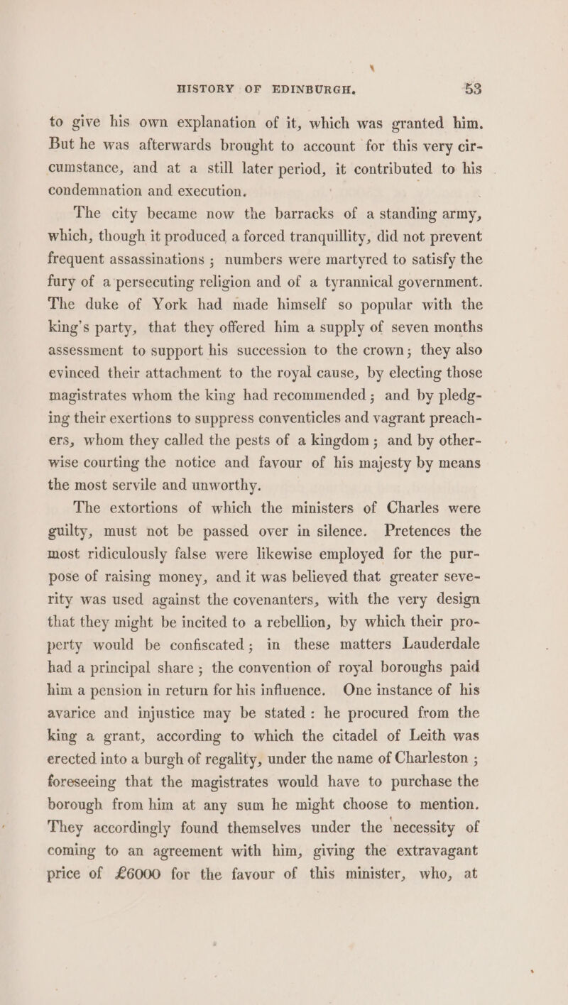 to give his own explanation of it, which was granted him. But he was afterwards brought to account for this very cir- cumstance, and at a still later period, it contributed to his condemnation and execution. The city became now the barracks of a standing army, which, though it produced a forced tranquillity, did not prevent frequent assassinations ; numbers were martyred to satisfy the fury of a persecuting religion and of a tyrannical government. The duke of York had made himself so popular with the king’s party, that they offered him a supply of seven months assessment to support his succession to the crown; they also evinced their attachment to the royal cause, by electing those magistrates whom the king had recommended; and by pledg- ing their exertions to suppress conventicles and vagrant preach- ers, whom they called the pests of a kingdom; and by other- wise courting the notice and favour of his majesty by means the most servile and unworthy. The extortions of which the ministers of Charles were guilty, must not be passed over in silence. Pretences the most ridiculously false were likewise employed for the pur- pose of raising money, and it was believed that greater seve- rity was used against the covenanters, with the very design that they might be incited to a rebellion, by which their pro- perty would be confiscated; in these matters Lauderdale had a principal share ; the convention of royal boroughs paid him a pension in return for his influence. One instance of his avarice and injustice may be stated: he procured from the king a grant, according to which the citadel of Leith was erected into a burgh of regality, under the name of Charleston ; foreseeing that the magistrates would have to purchase the borough from him at any sum he might choose to mention. They accordingly found themselves under the necessity of coming to an agreement with him, giving the extravagant price of £6000 for the favour of this minister, who, at