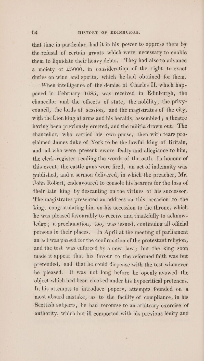 that time in particular, had it in his power to oppress them by the refusal of certain grants which were necessary to enable them to liquidate their heavy debts. ‘They had also to advance a moiety of £5000, in consideration of the right to exact duties on wine and spirits, which he had obtained for them. When intelligence of the demise of Charles II. which hap- — pened in February 1685, was received in Edinburgh, the chancellor and the officers of state, the nobility, the privy- council, the lords of session, and the magistrates of the city, with the Lion king at arms and his heralds, assembled ; a theatre having been previously erected, and the militia drawn out. The chancellor, who carried his own purse, then with tears pro- claimed James duke of York to be the lawful king of Britain, and all who were present swore fealty and allegiance to him, the clerk-register reading the words of the oath. In honour of this event, the castle guns were fired, an act of indemnity was published, and a sermon delivered, im which the preacher, Mr. John Robert, endeavoured éo console his hearers for the loss of their late king by descanting on the virtues of his successor. The magistrates presented an address on this occasion to the king, congratulating him on -his accession to the throne, which he was pleased favourably to receive and thankfully to acknow- ledge ; a proclamation, too, was issued, continuing all official persons in their places. In April at the meeting of parliament an act was passed for the confirmation of the protestant religion, and the test was enforced by anew law; but the king soon made it appear that his favour to the reformed faith was but pretended, and that he could dispense with the test whenever he pleased. It was not long before he openly avowed the object which had been cloaked under his hypocritical pretences. In his attempts to introduce popery, attempts founded on a most absurd mistake, as to the facility of compliance, in his Scottish subjects, he had recourse to an arbitrary exercise of authority, which but ill comported with his previous lenity and