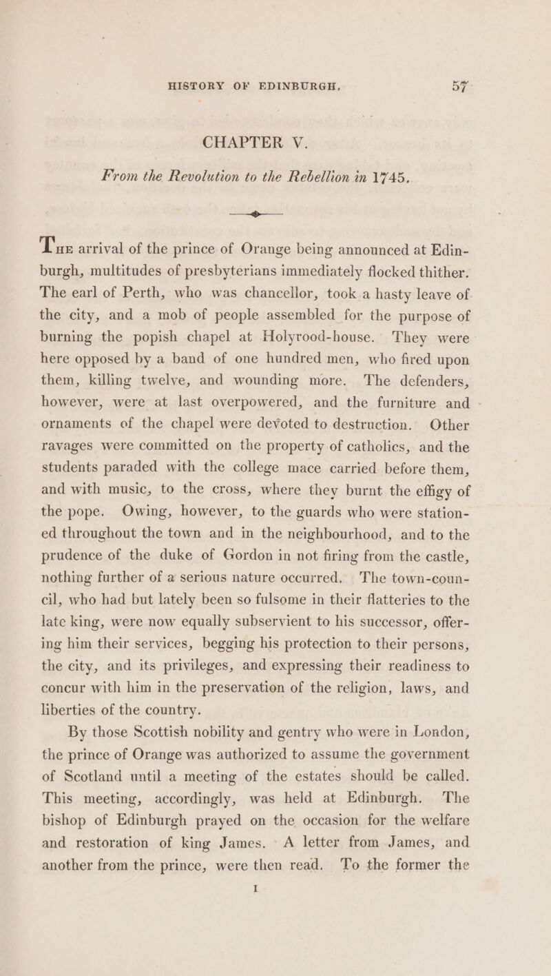 CHAPTER V. From the Revolution to the Rebellion in 1'745, —__—~&lt;$&gt;—__—- Tus arrival of the prince of Orange being announced at Edin- burgh, multitudes of presbyterians immediately flocked thither. The earl of Perth, who was chancellor, took.a hasty leave of. the city, and a mob of people assembled for the purpose of burning the popish chapel at Holyrood-house. They were here opposed by a band of one hundred men, who fired upon them, killing twelve, and wounding more. The defenders, however, were at last overpowered, and the furniture and - ornaments of the chapel were devoted to destruction. Other ravages were committed on the property of catholics, and the students paraded with the college mace carried before them, and with music, to the cross, where they burnt the effigy of the pope. Owing, however, to the guards who were station- ed throughout the town and in the neighbourhood, and to the prudence of the duke of Gordon in not firing from the castle, nothing further of a serious nature occurred. The town-coun- cil, who had but lately been so fulsome in their flatteries to the late king, were now equally subservient to his successor, offer- ing him their services, begging his protection to their persons, the city, and its privileges, and expressing their readiness to concur with him in the preservation of the religion, laws, and liberties of the country. By those Scottish nobility and gentry who were in London, the prince of Orange was authorized to assume the government of Scotland until a meeting of the estates should be called. This meeting, accordingly, was held at Edinburgh. The bishop of Edinburgh prayed on the occasion for the welfare and restoration of king James. A letter from James, and another from the prince, were then read. To the former the I