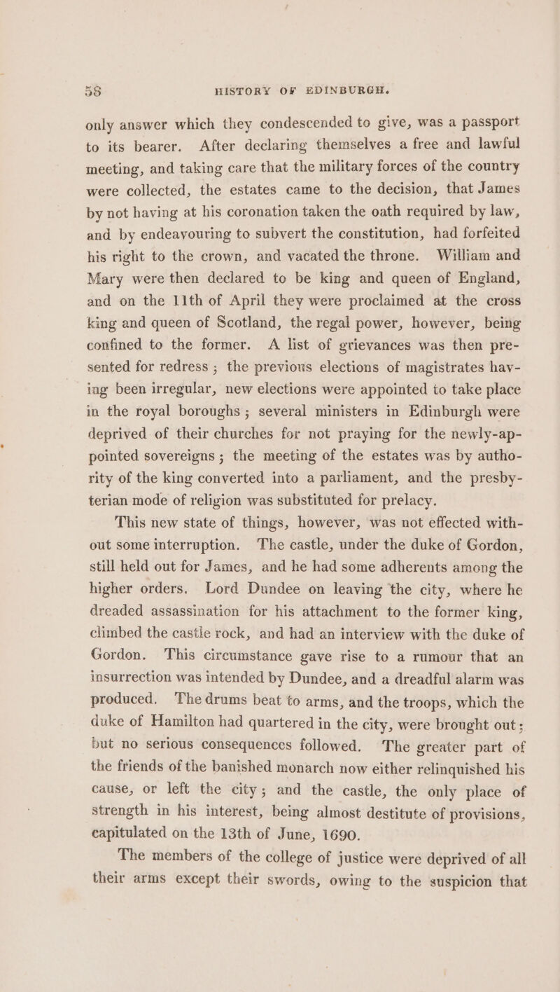 only answer which they condescended to give, was a passport to its bearer. After declaring themselves a free and lawful meeting, and taking care that the military forces of the country were collected, the estates came to the decision, that James by not having at his coronation taken the oath required by law, and by endeavouring to subvert the constitution, had forfeited his right to the crown, and vacated the throne. William and Mary were then declared to be king and queen of England, and on the 11th of April they were proclaimed at the cross king and queen of Scotland, the regal power, however, being confined to the former. A list of grievances was then pre- sented for redress ; the previous elections of magistrates hay- ing been irregular, new elections were appointed to take place in the royal boroughs ; several ministers in Edinburgh were deprived of their churches for not praying for the newly-ap- pointed sovereigns ; the meeting of the estates was by autho- rity of the king converted into a parliament, and the presby- terian mode of religion was substituted for prelacy. This new state of things, however, was not effected with- out some interruption. The castle, under the duke of Gordon, still held out for James, and he had some adherents among the higher orders. Lord Dundee on leaving ‘the city, where he dreaded assassination for his attachment to the former king, climbed the castle rock, and had an interview with the duke of Gordon. This circumstance gave rise to a rumour that an insurrection was intended by Dundee, and a dreadful alarm was produced. The drums beat to arms, and the troops, which the duke of Hamilton had quartered in the city, were brought out; but no serious consequences followed. The greater part of the friends of the banished monarch now either relinquished his cause, or left the city; and the castle, the only place of strength in his interest, being almost destitute of provisions, capitulated on the 13th of June, 1690. The members of the college of justice were deprived of all their arms except their swords, owing to the suspicion that