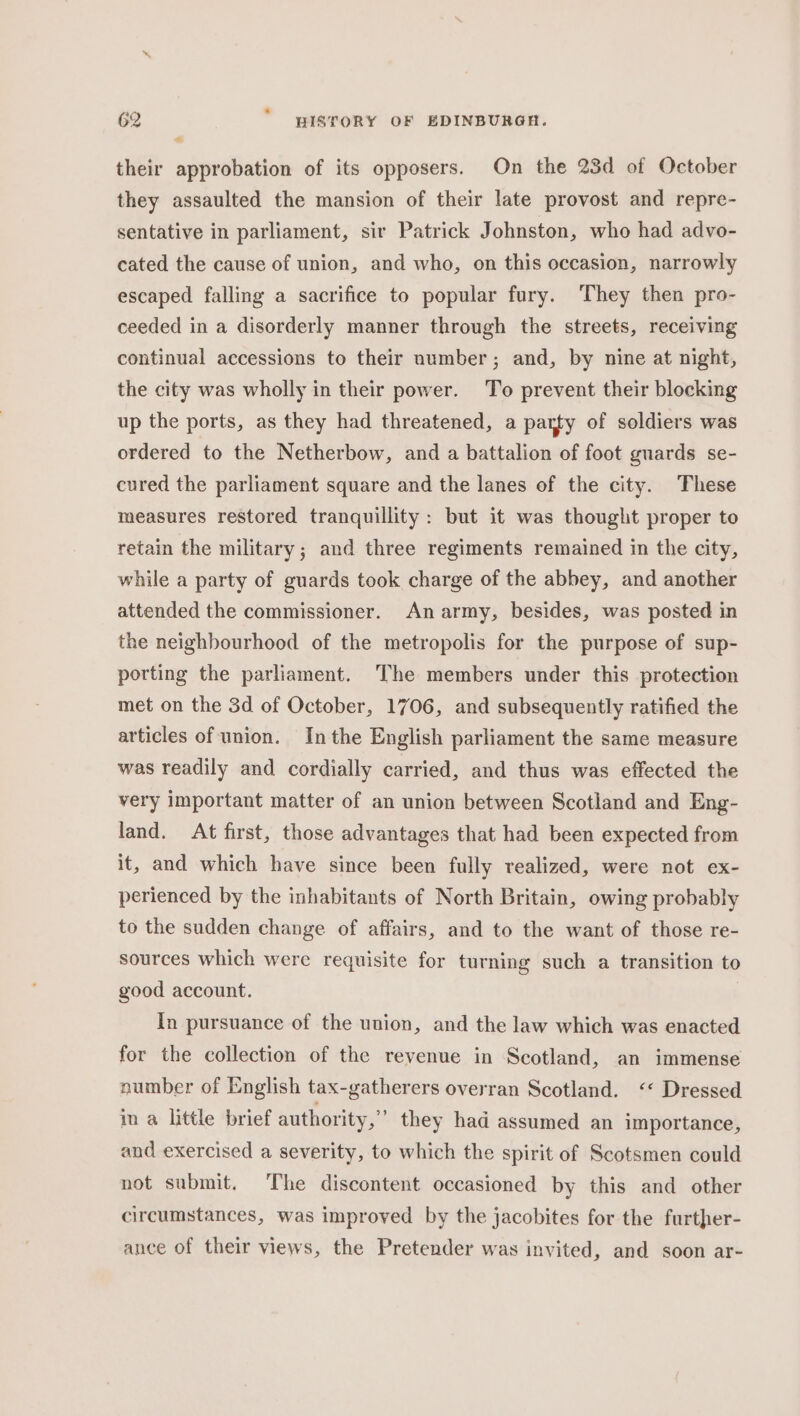 their approbation of its opposers. On the 23d of October they assaulted the mansion of their late provost and repre- sentative in parliament, sir Patrick Johnston, who had advo- cated the cause of union, and who, on this occasion, narrowly escaped falling a sacrifice to popular fury. ‘They then pro- ceeded in a disorderly manner through the streets, receiving continual accessions to their number; and, by nine at night, the city was wholly in their power. To prevent their blocking up the ports, as they had threatened, a party of soldiers was ordered to the Netherbow, and a battalion of foot guards se- cured the parliament square and the lanes of the city. These measures restored tranquillity: but it was thought proper to retain the military; and three regiments remained in the city, while a party of guards took charge of the abbey, and another attended the commissioner. An army, besides, was posted in the neighbourhood of the metropolis for the purpose of sup- porting the parliament. The members under this protection met on the 3d of October, 1706, and subsequently ratified the articles of union. Inthe English parliament the same measure was readily and cordially carried, and thus was effected the very important matter of an union between Scotland and Eng- land. At first, those advantages that had been expected from it, and which have since been fully realized, were not ex- perienced by the inhabitants of North Britain, owing probably to the sudden change of affairs, and to the want of those re- sources which were requisite for turning such a transition to good account. In pursuance of the union, and the law which was enacted for the collection of the revenue in Scotland, an immense number of English tax-gatherers overran Scotland. ‘&lt; Dressed in a little brief authority,” they had assumed an importance, and exercised a severity, to which the spirit of Scotsmen could not submit. The discontent occasioned by this and other circumstances, was improyed by the jacobites for the further- ance of their views, the Pretender was invited, and soon ar-