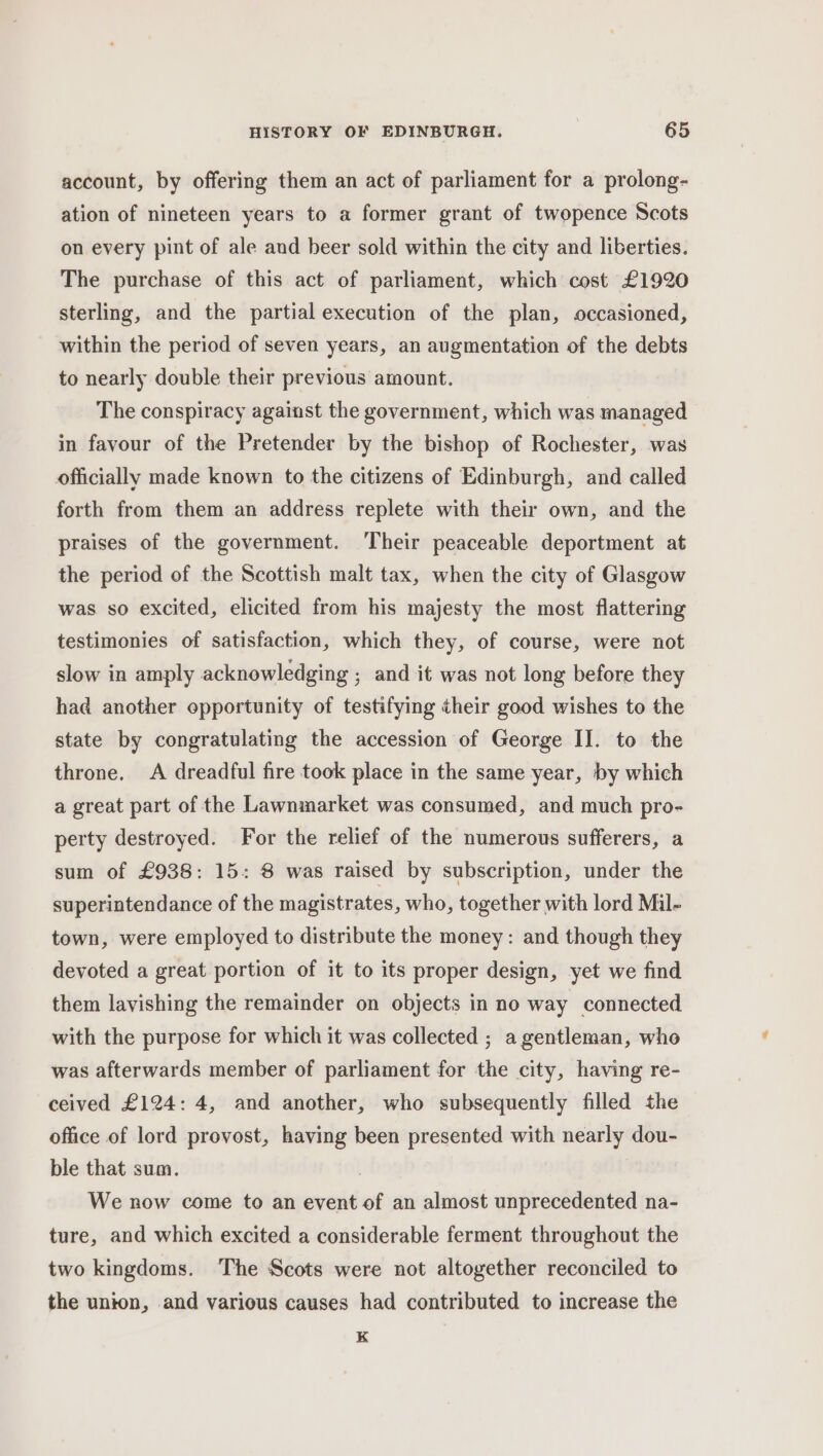 account, by offering them an act of parliament for a prolong- ation of nineteen years to a former grant of twopence Scots on every pint of ale and beer sold within the city and liberties. The purchase of this act of parliament, which cost £1920 sterling, and the partial execution of the plan, occasioned, within the period of seven years, an augmentation of the debts to nearly double their previous amount. The conspiracy against the government, which was managed in favour of the Pretender by the bishop of Rochester, was officially made known to the citizens of Edinburgh, and called forth from them an address replete with their own, and the praises of the government. Their peaceable deportment at the period of the Scottish malt tax, when the city of Glasgow was so excited, elicited from his majesty the most flattering testimonies of satisfaction, which they, of course, were not slow in amply acknowledging ; and it was not long before they had another opportunity of testifying their good wishes to the state by congratulating the accession of George II. to the throne. A dreadful fire took place in the same year, by which a great part of the Lawnmarket was consumed, and much pro- perty destroyed. For the relief of the numerous sufferers, a sum of £938: 15: 8 was raised by subscription, under the superintendance of the magistrates, who, together with lord Mil- town, were employed to distribute the money: and though they devoted a great portion of it to its proper design, yet we find them lavishing the remainder on objects in no way connected with the purpose for which it was collected ; a gentleman, who was afterwards member of parliament for the city, having re- ceived £124: 4, and another, who subsequently filled the office of lord provost, having been presented with nearly dou- ble that sum. | We now come to an event of an almost unprecedented na- ture, and which excited a considerable ferment throughout the two kingdoms. The Scots were not altogether reconciled to the union, and various causes had contributed to increase the K