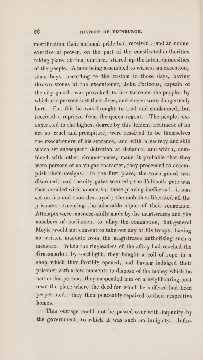 mortification their national pride had received : and an undue exercise of power, on the part of the constituted authorities taking place at this juncture, stirred up the latent animosities of the people. A mob being assembled to witness an execution, some boys, according to the custom in those days, having thrown stones at the executioner, John Porteous, captain of the city-guard, was provoked to fire twice on the people, by which six persons lost their lives, and eleven were dangerously hurt. For this he was brought to trial and condemned, but received a reprieve from the queen regent. The people, ex- asperated to the highest degree by this lenient treatment of an act so cruel and precipitate, were resolved to be themselves the executioners of his sentence, and with a secrecy and skill which set subsequent detection at defiance, and which, com- bined with other circumstances, made it probable that they were persons of no vulgar character, they proceeded to accom- plish their designs. In the first piace, the town-guard was disarmed, and the city gates secured ; the Tolbooth gate was then assailed with hammers ;_ these proving ineffectual, it was set on fire and soon destroyed ; the mob then liberated all the prisoners excepting the miserable object of their vengeance. Attempts were unsuccessfully made by the magistrates and the members of parliament to allay the commotion, but general Moyle would not consent to take out any of his troops, having no written mandate from the magistrates authorizing such a measure. When the ringleaders of the affray had reached the Grassmarket by torchlight, they bought a coil of rope in a shop which they forcibly opened, and having indulged their prisoner with a few moments to dispose of the money which he had on his person, they suspended him on a neighbouring post near the place where the deed for which he suffered had been perpetrated: they then peaceably repaired to their respective homes. | | This outrage could not be passed over with impunity by the government, to which it was such an indignity. Infor-