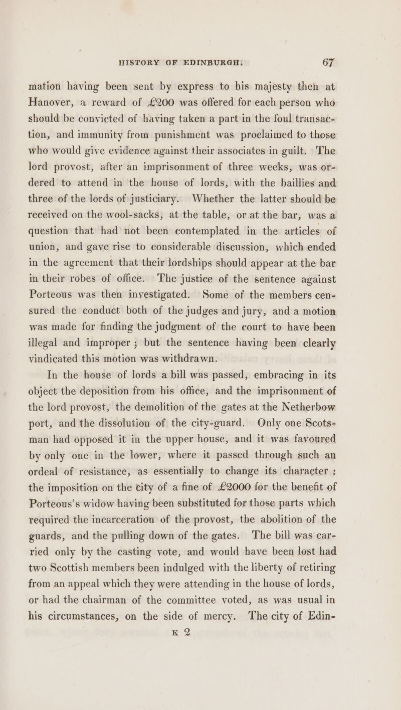 mation having been sent by express to his majesty then at Hanover, a reward of £200 was offered for each person who should be convicted of having taken a part in the foul transac- tion, and immunity from punishment was proclaimed to those who would give evidence against their associates in guilt. The lord provost, after an imprisonment of three weeks, was or- dered to attend in the house of lords, with the baillies and three of the lords of justiciary. Whether the latter should be received on the wool-sacks, at the table, or at the bar, was a question that had not been contemplated in the articles of union, and gave rise to considerable discussion, which ended in the agreement that their lordships should appear at the bar in their robes of office. The justice of the sentence against Porteous was then investigated. Some of the members cen- sured the conduct both of the judges and jury, and a motion was made for finding the judgment of the court to have been illegal and improper ; but the sentence having been clearly vindicated this motion was withdrawn. In the house of lords a bill was passed, embracing in its object the deposition from his office, and the imprisonment of the lord provost, the demolition of the gates at the Netherbow port, and the dissolution of the city-guard. Only one Scots- man had opposed it in the upper house, and it was favoured by only one in the lower, where it passed through such an ordeal of resistance, as essentially to change its character : the imposition on the city of a fine of £2000 for the benefit of Porteous’s widow having been substituted for those parts which required the incarceration of the provost, the abolition of the guards, and the pulling down of the gates. The bill was car- ried only by the casting vote, and would have been lost had two Scottish members been indulged with the liberty of retiring from an appeal which they were attending in the house of lords, or had the chairman of the committee voted, as was usual in his circumstances, on the side of mercy. The city of Edin- K 2