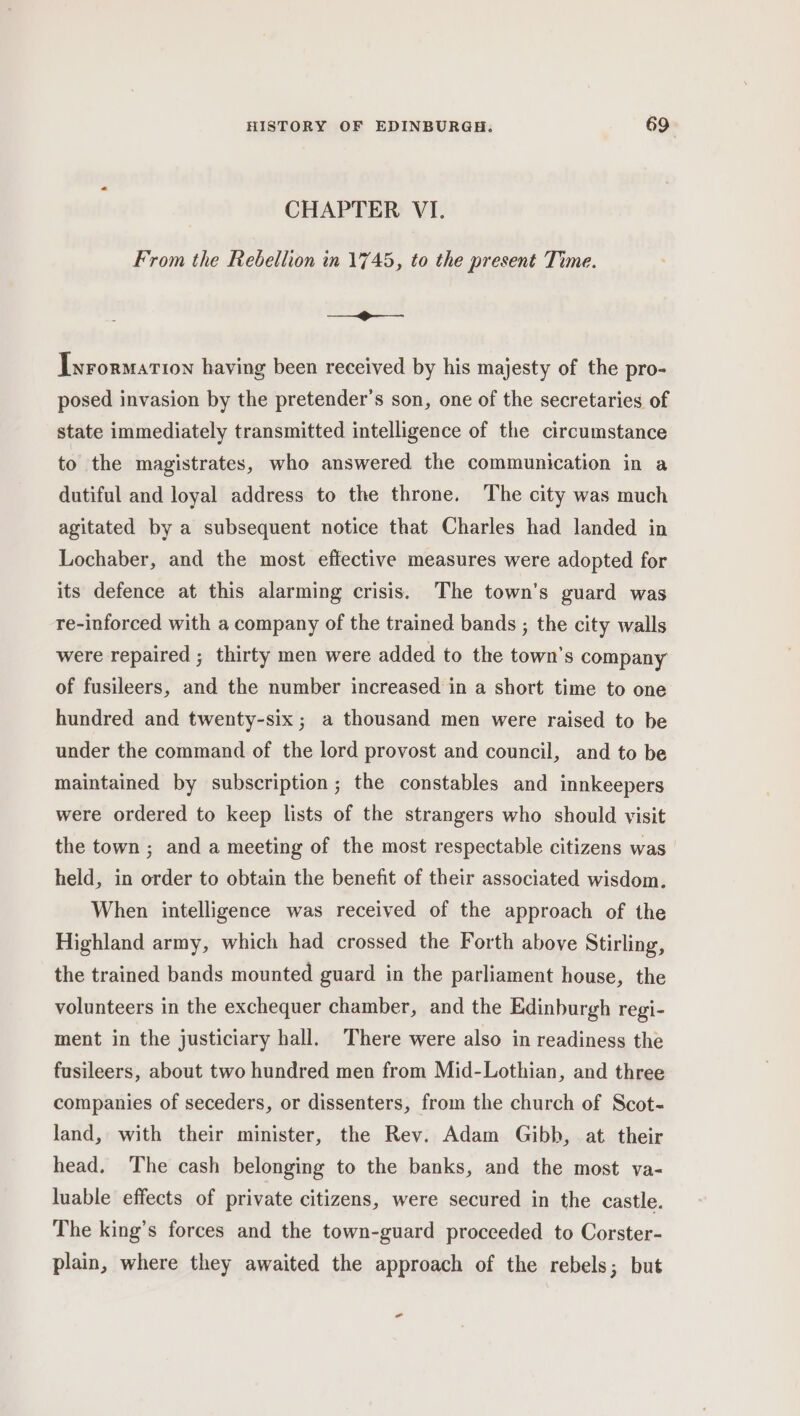 CHAPTER VI. From the Rebellion in 1745, to the present Time. i Iyrormarion having been received by his majesty of the pro- posed invasion by the pretender’s son, one of the secretaries of state immediately transmitted intelligence of the circumstance to the magistrates, who answered the communication in a dutiful and loyal address to the throne. The city was much agitated by a subsequent notice that Charles had landed in Lochaber, and the most effective measures were adopted for its defence at this alarming crisis. The town’s guard was re-inforced with a company of the trained bands ; the city walls were repaired ; thirty men were added to the town’s company of fusileers, and the number increased in a short time to one hundred and twenty-six; a thousand men were raised to be under the command of the lord provost and council, and to be maintained by subscription; the constables and innkeepers were ordered to keep lists of the strangers who should visit the town ; and a meeting of the most respectable citizens was held, in order to obtain the benefit of their associated wisdom. When intelligence was received of the approach of the Highland army, which had crossed the Forth above Stirling, the trained bands mounted guard in the parliament house, the volunteers in the exchequer chamber, and the Edinburgh regi- ment in the justiciary hall. There were also in readiness the fusileers, about two hundred men from Mid-Lothian, and three companies of seceders, or dissenters, from the church of Scot- land, with their minister, the Rev. Adam Gibb, at. their head. The cash belonging to the banks, and the most va- luable effects of private citizens, were secured in the castle. The king’s forces and the town-guard proceeded to Corster- plain, where they awaited the approach of the rebels; but -