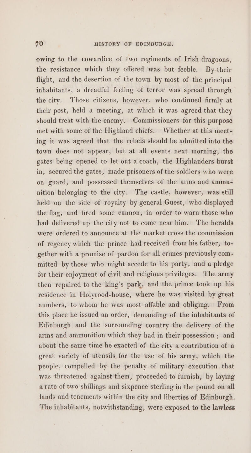 owing to the cowardice of two regiments of Irish dragoons, the resistance which they offered was but feeble. By their flight, and the desertion of the town by most of the principal inhabitants, a dreadful feeling of terror was spread through the city. Those citizens, however, who continued firmly at their post, held a meeting, at which it was agreed that they should treat with the enemy. Commissioners for this purpose met with some of the Highland chiefs. Whether at this meet- ing it was agreed that the rebels should be admitted into the town does not appear, but at all events next morning, the gates being opened to let out a coach, the Highlanders burst in, secured the gates, made prisoners of the soldiers who were on guard, and possessed themselves of the arms and ammu- nition belonging to the city. The castle, however, was still held on the side of royalty by general Guest, who displayed the flag, and fired some cannon, in order to warn those who had delivered up the city not to come near him. The heralds were ordered to announce at the market cross the commission of regency which the prince had received from his father, to- gether with a promise of pardon for all crimes previously com- mitted by those who might accede to his party, and a pledge for their enjoyment of civil and religious privileges. The army then repaired to the king’s park, and the prince took up his residence in Holyrood-house, where he was visited by great numbers, to whom he was most affable and obliging. From this place he issued an order, demanding of the inhabitants of Edinburgh and the surrounding country the delivery of the arms and ammunition which they had in their possession ; and about the same time he exacted of the city a contribution of a great variety of utensils for the use of his army, which the people, compelled by the penalty of military execution that was threatened against them, proceeded to furnish, by laying arate of two shillings and sixpence sterling in the pound on all lands and tenements within the city and liberties of Edinburgh. The inhabitants, notwithstanding, were exposed to the lawless