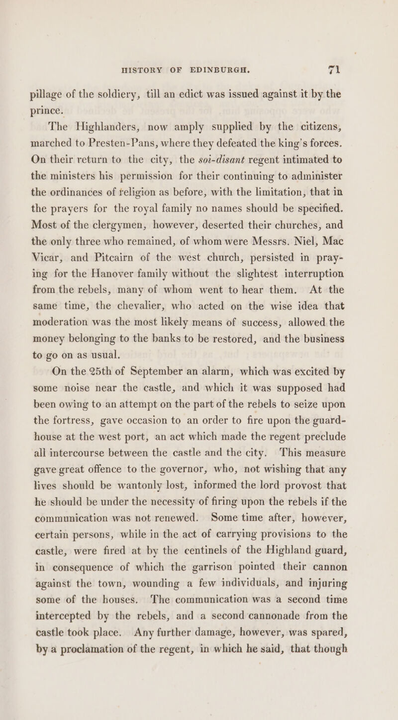 pillage of the soldiery, till an edict was issued against it by the prince. The Highlanders, now amply supplied by the citizens, marched to Presten-Pans, where they defeated the king’s forces. On their return to the city, the sot-disant regent intimated to the ministers his permission for their continuing to administer the ordinances of religion as before, with the limitation, that in the prayers for the royal family no names should be specified. Most of the clergymen, however, deserted their churches, and the only three who remained, of whom were Messrs. Niel, Mac Vicar, and Pitcairn of the west church, persisted in pray- ing for the Hanover family without the slightest interruption from the rebels, many of whom went to hear them. At the same time, the chevalier, who acted on the wise idea that moderation was the most likely means of success, allowed the money belonging to the banks to be restored, and the business to go on as usual. On the 25th of September an alarm, which was excited by some noise near the castle, and which it was supposed had been owing to an attempt on the part of the rebels to seize upon the fortress, gave occasion to an order to fire upon the guard- house at the west port, an act which made the regent preclude all intercourse between the castle and the city. This measure gave great offence to the governor, who, not wishing that any lives should be wantonly lost, informed the lord provost that he should be under the necessity of firing upon the rebels if the communication was not renewed. Some time after, however, certain persons, while in the act of carrying provisions to the castle, were fired at by the centinels of the Highland guard, in consequence of which the garrison pointed their cannon against the town, wounding a few individuals, and injuring some of the houses. The communication was a second time intercepted by the rebels, and a second cannonade from the castle took place. Any further damage, however, was spared, by a proclamation of the regent, in which he said, that though
