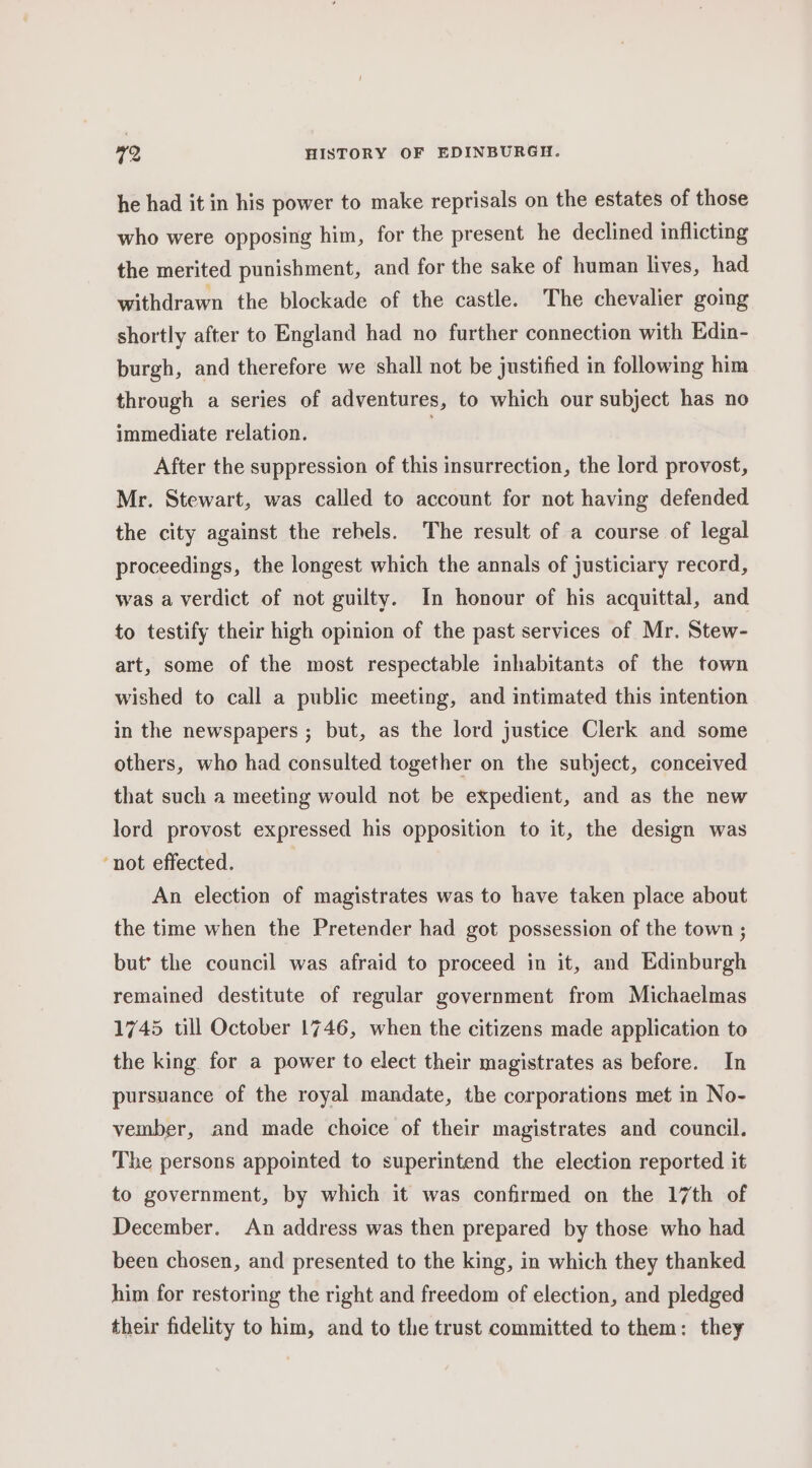 he had it in his power to make reprisals on the estates of those who were opposing him, for the present he declined inflicting the merited punishment, and for the sake of human lives, had withdrawn the blockade of the castle. The chevalier going shortly after to England had no further connection with Edin- burgh, and therefore we shall not be justified in following him through a series of adventures, to which our subject has no immediate relation. After the suppression of this insurrection, the lord provost, Mr. Stewart, was called to account for not having defended the city against the rebels. The result of a course of legal proceedings, the longest which the annals of justiciary record, was a verdict of not guilty. In honour of his acquittal, and to testify their high opinion of the past services of Mr. Stew- art, some of the most respectable inhabitants of the town wished to call a public meeting, and intimated this intention in the newspapers ; but, as the lord justice Clerk and some others, who had consulted together on the subject, conceived that such a meeting would not be expedient, and as the new lord provost expressed his opposition to it, the design was ‘not effected. An election of magistrates was to have taken place about the time when the Pretender had got possession of the town ; but’ the council was afraid to proceed in it, and Edinburgh remained destitute of regular government from Michaelmas 1745 till October 1746, when the citizens made application to the king for a power to elect their magistrates as before. In pursuance of the royal mandate, the corporations met in No- vember, and made choice of their magistrates and council. The persons appointed to superintend the election reported it to government, by which it was confirmed on the 17th of December. An address was then prepared by those who had been chosen, and presented to the king, in which they thanked him for restoring the right and freedom of election, and pledged their fidelity to him, and to the trust committed to them: they