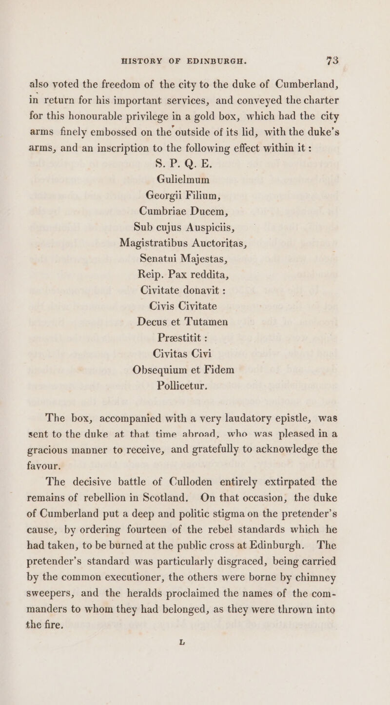also voted the freedom of the city to the duke of Cumberland, in return for his important services, and conveyed the charter for this honourable privilege in a gold box, which had the city arms finely embossed on the outside of its lid, with the duke’s arms, and an inscription to the following effect within it : 8. P. Q. E. Gulielmum Georgii Filium, Cumbriae Ducem, Sub cujus Auspiciis, Magistratibus Auctoritas, Senatui Majestas, Reip. Pax reddita, Civitate donavit : Civis Civitate Decus et Tutamen Preestitit : Civitas Civi Obsequium et Fidem Pollicetur. The box, accompanied with a very laudatory epistle, was sent to the duke at that time abroad, who was pleased in a gracious manner to receive, and gratefully to acknowledge the favour. The decisive battle of Culloden entirely extirpated the remains of rebellion in Scotland. On that occasion, the duke of Cumberland put a deep and politic stigma on the pretender’s cause, by ordering fourteen of the rebel standards which he had taken, to be burned at the public cross at Edinburgh. The pretender’s standard was particularly disgraced, being carried by the common executioner, the others were borne by chimney sweepers, and the heralds proclaimed the names of the com- manders to whom they had belonged, as they were thrown into the fire.