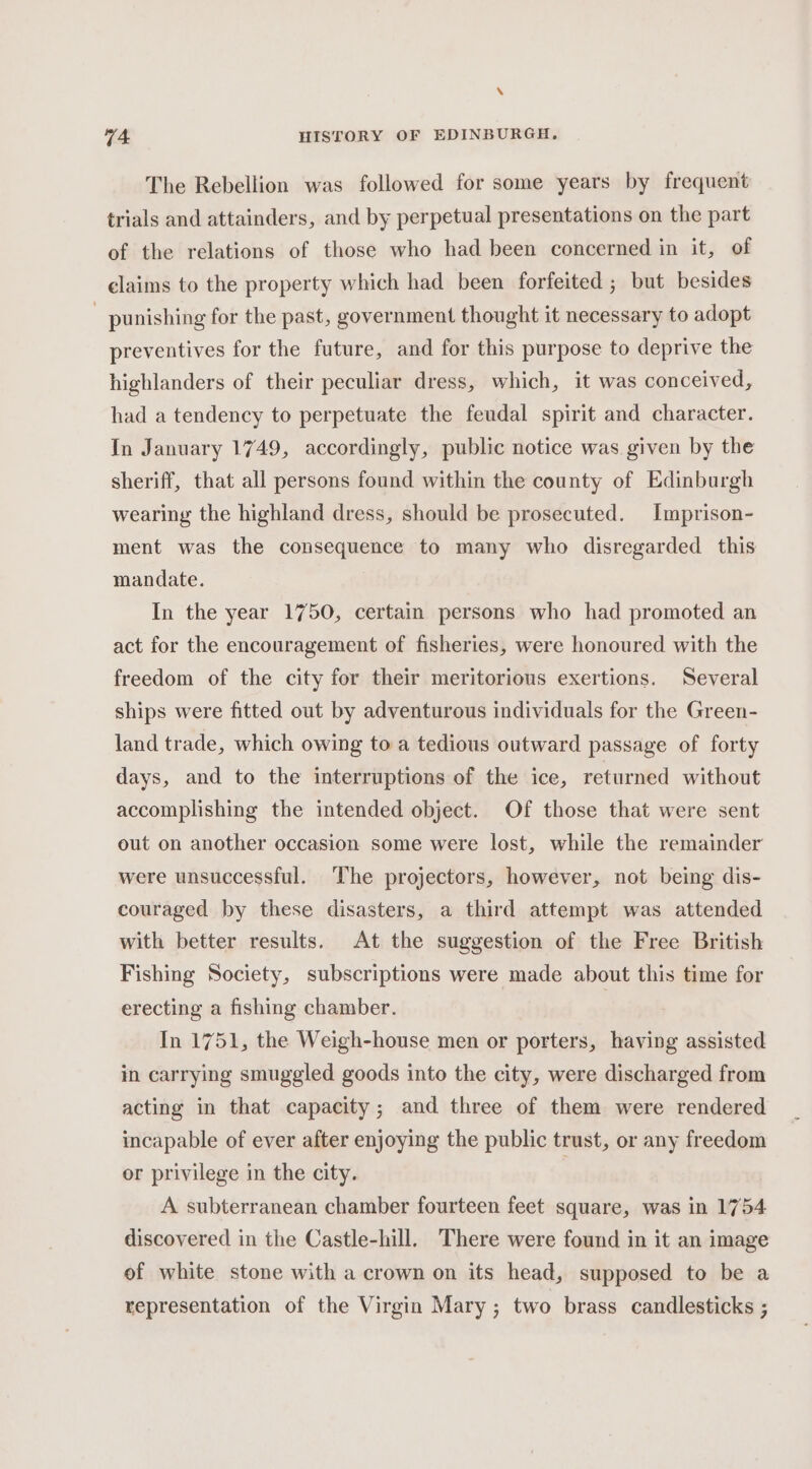 N 74 HISTORY OF EDINBURGH. The Rebellion was followed for some years by frequent trials and attainders, and by perpetual presentations on the part of the relations of those who had been concerned in it, of claims to the property which had been forfeited ; but besides _ punishing for the past, government thought it necessary to adopt preventives for the future, and for this purpose to deprive the highlanders of their peculiar dress, which, it was conceived, had a tendency to perpetuate the feudal spirit and character. In January 1749, accordingly, public notice was given by the sheriff, that all persons found within the county of Edinburgh wearing the highland dress, should be prosecuted. Imprison- ment was the consequence to many who disregarded this mandate. In the year 1750, certain persons who had promoted an act for the encouragement of fisheries, were honoured with the freedom of the city for their meritorious exertions. Several ships were fitted out by adventurous individuals for the Green- land trade, which owing to a tedious outward passage of forty days, and to the interruptions of the ice, returned without accomplishing the intended object. Of those that were sent out on another occasion some were lost, while the remainder were unsuccessful. The projectors, however, not being dis- couraged by these disasters, a third attempt was attended with better results. At the suggestion of the Free British Fishing Society, subscriptions were made about this time for erecting a fishing chamber. In 1751, the Weigh-house men or porters, having assisted in carrying smuggled goods into the city, were discharged from acting in that capacity; and three of them were rendered incapable of ever after enjoying the public trust, or any freedom or privilege in the city. A subterranean chamber fourteen feet square, was in 1754 discovered in the Castle-hill. There were found in it an image of white stone with a crown on its head, supposed to be a representation of the Virgin Mary; two brass candlesticks ;