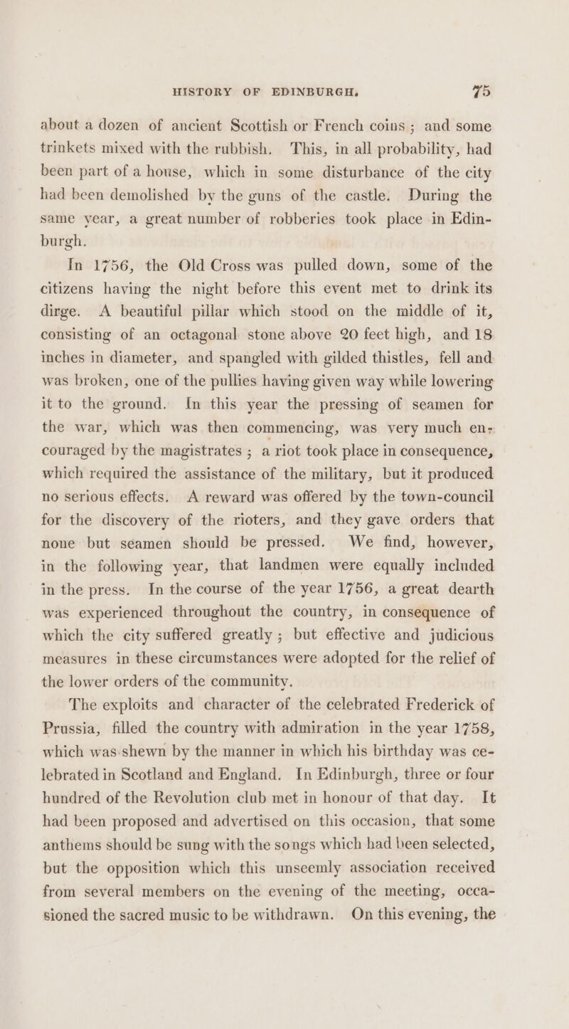 about a dozen of ancient Scottish or French coins ; and some trinkets mixed with the rubbish. This, in all probability, had been part of a house, which in some disturbance of the city had been demolished by the guns of the castle. During the same year, a great number of robberies took place in Edin- burgh. In 1756, the Old Cross was pulled down, some of the citizens having the night before this event met to drink its dirge. A beautiful pillar which stood on the middle of it, consisting of an octagonal stone above 20 feet high, and 18 inches in diameter, and spangled with gilded thistles, fell and was broken, one of the pullies having given way while lowering it to the ground. In this year the pressing of seamen for the war, which was then commencing, was very much en;; couraged by the magistrates ; a riot took place in consequence, which required the assistance of the military, but it produced no serious effects. A reward was offered by the town-council for the discovery of the rioters, and they gave orders that none but seamen should be pressed. We find, however, in the following year, that landmen were equally included in the press. In the course of the year 1756, a great dearth was experienced throughout the country, in consequence of which the city suffered greatly ; but effective and judicious measures in these circumstances were adopted for the relief of the lower orders of the community. The exploits and character of the celebrated Frederick of Prussia, filled the country with admiration in the year 1758, which was:shewn by the manner in which his birthday was ce- lebrated in Scotland and England. In Edinburgh, three or four hundred of the Revolution club met in honour of that day. It had been proposed and advertised on this occasion, that some anthems should be sung with the songs which had been selected, but the opposition which this unseemly association received from several members on the evening of the meeting, occa- sioned the sacred music to be withdrawn. On this evening, the