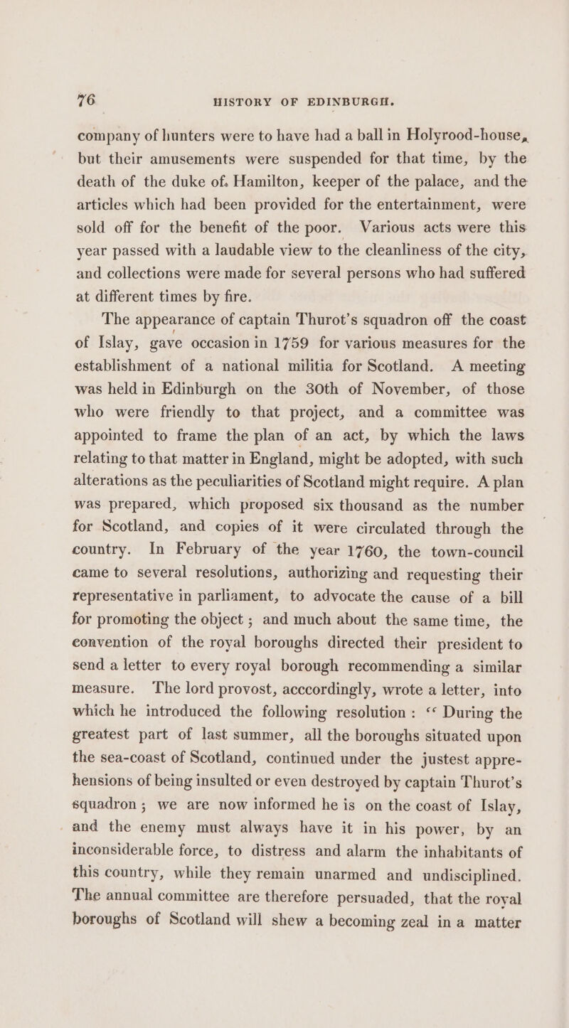 company of hunters were to have had a ball in Holyrood-house, but their amusements were suspended for that time, by the death of the duke of. Hamilton, keeper of the palace, and the articles which had been provided for the entertainment, were sold off for the benefit of the poor. Various acts were this year passed with a laudable view to the cleanliness of the city, and collections were made for several persons who had suffered at different times by fire. The appearance of captain Thurot’s squadron off the coast of Islay, gave occasion in 1759 for various measures for the establishment of a national militia for Scotland. A meeting was held in Edinburgh on the 30th of November, of those who were friendly to that project, and a committee was appointed to frame the plan of an act, by which the laws relating to that matter in England, might be adopted, with such alterations as the peculiarities of Scotland might require. A plan was prepared, which proposed six thousand as the number for Scotland, and copies of it were circulated through the country. In February of the year 1760, the town-council came to several resolutions, authorizing and requesting their representative in parliament, to advocate the cause of a bill for promoting the object ; and much about the same time, the convention of the royal boroughs directed their president to send a letter to every royal borough recommending a similar measure. The lord provost, acccordingly, wrote a letter, into which he introduced the following resolution : ‘* During the greatest part of last summer, all the boroughs situated upon the sea-coast of Scotland, continued under the justest appre- hensions of being insulted or even destroyed by captain Thurot’s squadron ; we are now informed he is on the coast of Islay, and the enemy must always have it in his power, by an inconsiderable force, to distress and alarm the inhabitants of this country, while they remain unarmed and undisciplined. The annual committee are therefore persuaded, that the royal boroughs of Scotland will shew a becoming zeal in a matter