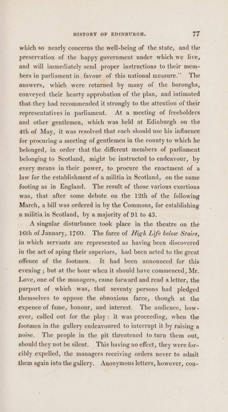 which so nearly concerns the well-being of the state, and the preservation of the happy government under which we live, and will immediately send proper instructions to their mem- bers in parliament in favour of this national measure.” The answers, which were returned by many of the boroughs, conveyed their hearty approbation of the plan, and intimated that they had recommended it strongly to the attention of their representatives in parliament. At a meeting of freeholders and other gentlemen, which was held at Edinburgh on the 4th of May, it was resolved that each should use his influence for procuring a meeting of gentlemen in the county to which he belonged, in order that the different members of parliament belonging to Scotland, might be instructed to endeavour, by every means in their power, to procure the enactment of a law for the establishment of a militia in Scotland, on the same footing as in England. The result of those various exertions was, that after some debate on the 12th of the following March, a bill was ordered in by the Commons, for establishing a militia in Scotland, by a majority of 91 to 43. A singular disturbance took place in the theatre on the 16th of January, 1760. The farce of High Life below Stairs, in which servants are represented as having been discovered in the act of aping their superiors, had been acted to the great offence of the footmen. It had been announced for this evening ; but at the hour when it should have commenced, Mr. Love, one of the managers, came forward and read a letter, the purport of which was, that seventy persons had pledged themselves to oppose the obnoxious farce, though at the expence of fame, honour, and interest. The audience, how- ever, called out for the play: it was proceeding, when the footmen in the gallery endeavoured to interrupt it by raising a noise. The people in the pit threatened to turn them out, should they not be silent. This having no effect, they were for- cibly expelled, the managers receiving orders never to admit them again into the gallery. Anonymous letters, however, con-