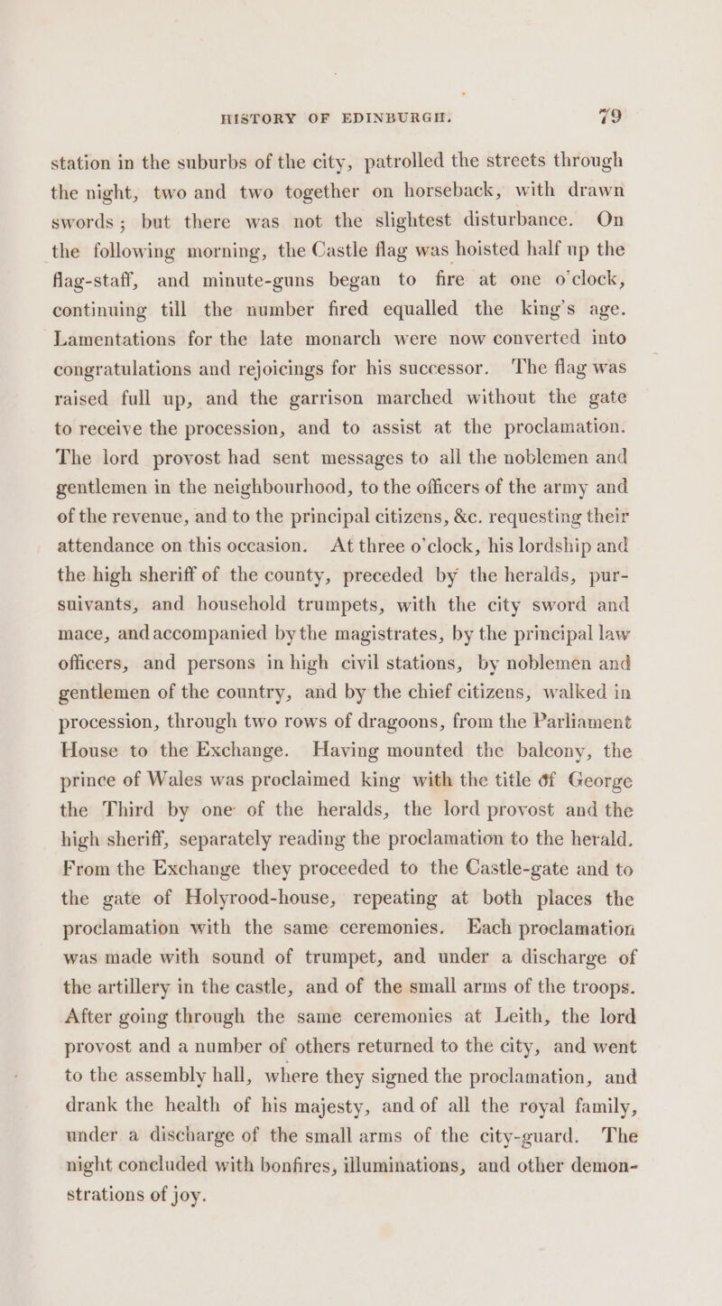 station in the suburbs of the city, patrolled the streets through the night, two and two together on horseback, with drawn swords; but there was not the slightest disturbance. On the following morning, the Castle flag was hoisted half up the flag-staff, and minute-guns began to fire at one o'clock, continuing till the number fired equalled the king’s age. Lamentations for the late monarch were now converted into congratulations and rejoicings for his successor. ‘The flag was raised full up, and the garrison marched without the gate to receive the procession, and to assist at the proclamation. The lord provost had sent messages to all the noblemen and gentlemen in the neighbourhood, to the officers of the army and of the revenue, and to the principal citizens, &amp;c. requesting their attendance on this occasion. At three o'clock, his lordship and the high sheriff of the county, preceded by the heralds, pur- suivants, and household trumpets, with the city sword and mace, andaccompanied bythe magistrates, by the principal law officers, and persons in high civil stations, by noblemen and gentlemen of the country, and by the chief citizens, walked in procession, through two rows of dragoons, from the Parliament House to the Exchange. Having mounted the balcony, the prince of Wales was proclaimed king with the title 6f George the Third by one of the heralds, the lord provost and the high sheriff, separately reading the proclamation to the herald. From the Exchange they proceeded to the Castle-gate and to the gate of Holyrood-house, repeating at both places the proclamation with the same ceremonies. Each proclamation was made with sound of trumpet, and under a discharge of the artillery in the castle, and of the small arms of the troops. After going through the same ceremonies at Leith, the lord provost and a number of others returned to the city, and went to the assembly hall, where they signed the proclamation, and drank the health of his majesty, and of all the royal family, under a discharge of the small arms of the city-guard. The night concluded with bonfires, illuminations, and other demon- strations of joy.