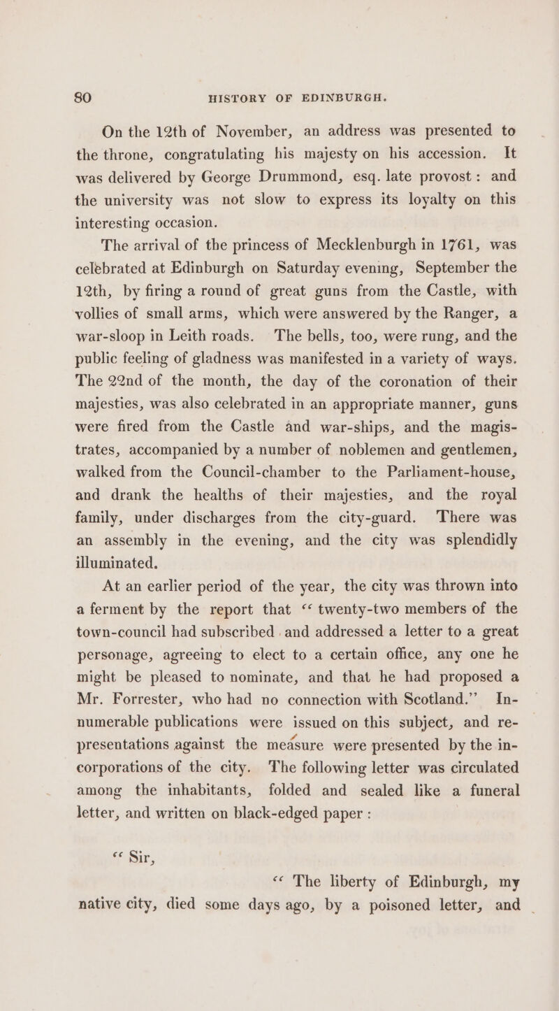 On the 12th of November, an address was presented to the throne, congratulating his majesty on his accession. It was delivered by George Drummond, esq. late provost : and the university was not slow to express its loyalty on this interesting occasion. The arrival of the princess of Mecklenburgh in 1761, was celebrated at Edinburgh on Saturday evening, September the 12th, by firing a round of great guns from the Castle, with vollies of small arms, which were answered by the Ranger, a war-sloop in Leith roads. The bells, too, were rung, and the public feeling of gladness was manifested in a variety of ways. The 22nd of the month, the day of the coronation of their majesties, was also celebrated in an appropriate manner, guns were fired from the Castle and war-ships, and the magis- trates, accompanied by a number of noblemen and gentlemen, walked from the Council-chamber to the Parliament-house, and drank the healths of their majesties, and the royal family, under discharges from the city-guard. There was an assembly in the evening, and the city was splendidly illuminated. At an earlier period of the year, the city was thrown into a ferment by the report that ‘* twenty-two members of the town-council had subscribed and addressed a letter to a great personage, agreeing to elect to a certain office, any one he might be pleased to nominate, and that he had proposed a Mr. Forrester, who had no connection with Scotland.” In- numerable publications were issued on this subject, and re- presentations against the measure were presented by the in- corporations of the city. The following letter was circulated among the inhabitants, folded and sealed like a funeral letter, and written on black-edged paper : (a9 Sir, «‘ The liberty of Edinburgh, my native city, died some days ago, by a poisoned letter, and _