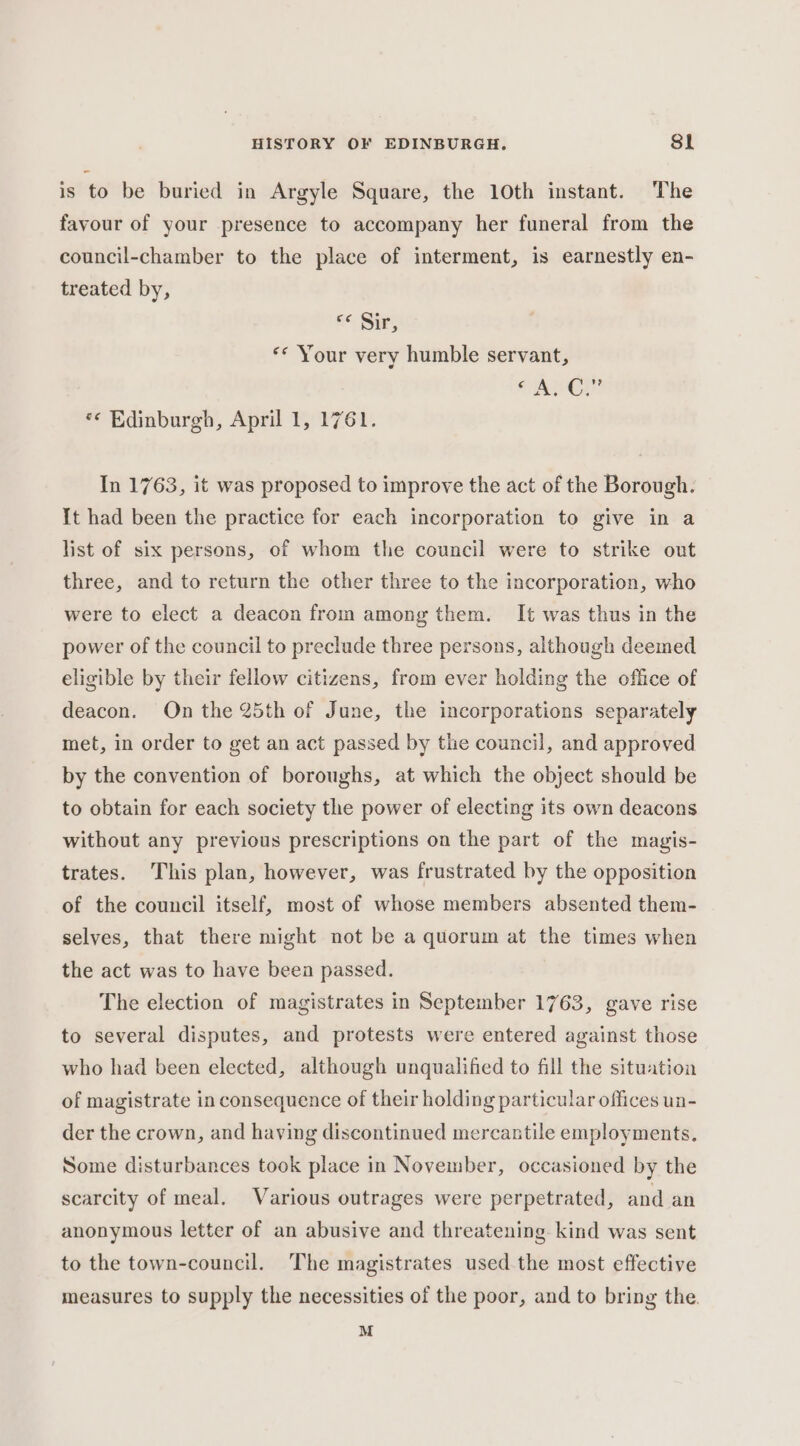 is to be buried in Argyle Square, the 10th instant. The favour of your presence to accompany her funeral from the council-chamber to the place of interment, is earnestly en- treated by, &lt;&lt; Sir, «* Your very humble servant, PAY *¢ Edinburgh, April 1, 1761. In 1763, it was proposed to improve the act of the Borough. It had been the practice for each incorporation to give in a list of six persons, of whom the council were to strike out three, and to return the other three to the incorporation, who were to elect a deacon from among them. It was thus in the power of the council to preclude three persons, although deemed eligible by their fellow citizens, from ever holding the office of deacon. On the 25th of June, the incorporations separately met, in order to get an act passed by the council, and approved by the convention of boroughs, at which the object should be to obtain for each society the power of electing its own deacons without any previous prescriptions on the part of the magis- trates. This plan, however, was frustrated by the opposition of the council itself, most of whose members absented them- selves, that there might not be a quorum at the times when the act was to have been passed. The election of magistrates in September 1763, gave rise to several disputes, and protests were entered against those who had been elected, although unqualified to fill the situation of magistrate in consequence of their holding particular offices un- der the crown, and having discontinued mercantile employments. Some disturbances took place in November, occasioned by the scarcity of meal. Various outrages were perpetrated, and an anonymous letter of an abusive and threatening kind was sent to the town-council. The magistrates used.the most effective measures to supply the necessities of the poor, and to bring the. M