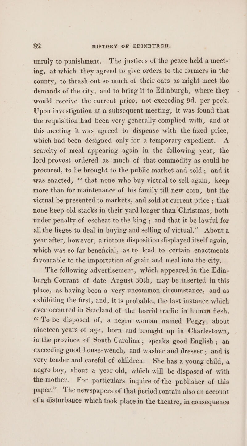 unruly to punishment. The justices of the peace held a meet- ing, at which they agreed to give orders to the farmers in the county, to thrash out so much of their oats as might meet the demands of the city, and to bring it to Edinburgh, where they would receive the current price, not exceeding 9d. per peck. Upon investigation at a subsequent meeting, it was found that the requisition had been very generally complied with, and at this meeting it was agreed to dispense with the fixed price, which had been designed only for a temporary expedient. A scarcity of meal appearing again in the following year, the lord provost ordered as much of that commodity as could be procured, to be brought to the public market and sold ; and it was enacted, ‘‘ that none who buy victual to sell again, keep more than for maintenance of his family till new corn, but the victual be presented to markets, and sold at current price ; that none keep old stacks in their yard longer than Christmas, both under penalty of escheat to the king ; and that it be lawful for all the lieges to deal in buying and selling of victual.’’ About a year after, however, a riotous disposition displayed itself again, which was so far beneficial, as to lead to certain enactments favourable to the importation of grain and meal into the city. The following advertisement, which appeared in the Edin- burgh Courant of date August 30th, may be inserted in this place, as having been a very uncommon circumstance, and as exhibiting the first, and, it is probable, the last instance which ever occurred in Scotland of the horrid traffic in human flesh. “To be disposed of, a negro woman named Peggy, about nineteen years of age, born and brought up in Charlestown, in the province of South Carolina; speaks good English ; an exceeding good house-wench, and washer and dresser ; and is very tender and careful of children. She has a young child, a negro boy, about a year old, which will be disposed of with the mother. For particulars inquire of the publisher of this paper.” The newspapers of that period contain also an account of a disturbance which took place in the theatre, in consequence