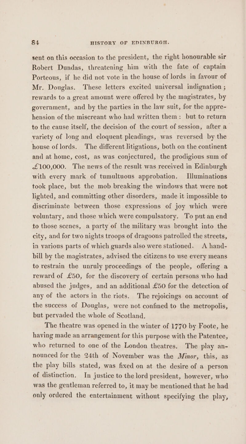 sent on this occasion to the president, the right honourable sir Robert Dundas, threatening him with the fate of captain Porteous, if he did not vote in the house of lords in favour of Mr. Douglas. These letters excited universal indignation ; rewards to a great amount were offered by the magistrates, by government, and by the parties in the law suit, for the appre- hension of the miscreant who had written them: but to return to the cause itself, the decision of the court of session, after a variety of long and eloquent pleadings, was reversed by the house of lords. The different litigations, both on the continent and at home, cost, as was conjectured, the prodigious sum of £100,000. The news of the result was received in Edinburgh with every mark of tumultuous approbation. Illuminations took place, but the mob breaking the windows that were not lighted, and committing other disorders, made it impossible to discriminate between those expressions of joy which were voluntary, and those which were compulsatory. To put an end to those scenes, a party of the military was brought into the city, and for two nights troops of dragoons patrolled the streets, in various parts of which guards also were stationed. A hand- bill by the magistrates, advised the citizens to use every means to restrain the unruly proceedings of the people, offering a reward of £50, for the discovery of certain persons who had abused the judges, and an additional £50 for the detection of any of the actors in the riots. The rejoicings on account of the success of Douglas, were not confined to the metropolis, but pervaded the whole of Scotland. The theatre was opened in the winter of 1770 by Foote, he having made an arrangement for this purpose with the Patentee, who returned to one of the London theatres. The play an- nounced for the 24th of November was the Minor, this, as the play bills stated, was fixed on at the desire of a person of distinction. In justice to the lord president, however, who was the gentleman referred to, it may be mentioned that he had only ordered the entertainment without specifying the play,